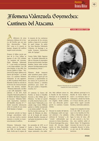 45deRevista
HistoriaMilitar
Artículo
FilomenaValenzuela Goyenechea:
Cantinera del Atacama
A diferencia de otras
cantineras chilenas de la Gue-
rra del Pacífico que son más
bien desconocidas, “Doña
Filo” como se le conocía en
Iquique, después del conflicto
inspiró varios artículos.
Primero el folleto escrito por
José de la Cruz Vallejo en
Iquique el año 1922 titulado:
“La cantinera del Atacama.
Doña Filomena Valenzuela
G.”1
y que rendía un homenaje
a esta mujer-soldado. Casi 100
años después, el año 2002, Paz
Larraín publicó el libro: “Pre-
sencia de la mujer chilena en la
Guerra del Pacífico”, en donde
trata a la cantinera Filomena
Valenzuela. Al año siguiente,
el 2003 el profesor Pedro Bravo
Elizondo escribió un artículo en
la Revista de Ciencias Sociales
sobre esta heroína, titulado:
“Filomena Valenzuela, Un libro
y una calle Iquiqueña”.2
Más
adelante, el año 2013, Raúl
Céspedes Valenzuela publicó en
el Boletín del Museo Regional
de Atacama: “Filomena Valen-
zuela Goyenechea, Cantinera
del Batallón Atacama Nº 1”3
donde transcribe información
sobre el traslado de sus restos
desde Iquique a Copiapó.
El presente artículo no busca
entregar antecedentes inédi-
tos, sino que traerla a nuestra
memoria y recordar su trayec-
toria durante el conflicto.
Filomena Valenzuela Goye-
nechea nació en Copiapó el
año 1848, de familia acomo-
dada, hecho que la separa de
la mayoría de las cantineras
que provenían de los estratos
medios y bajos de la sociedad
de aquel tiempo. Su padre
fue Juan Bautista Valenzuela
Cifuentes, de Santiago y su
madre Ramona Goyenechea
Julio, de Copiapó.4
Cuenta Pedro Pablo Figueroa
que: “La familia Valenzuela ha
sido en Atacama la jeneradora
de una raza de artistas. Sus hijos
hombres, fueron todos artistas
pintores i sus hijas mujeres artis-
tas dramáticas y líricas”.5
Filomena desde temprana
edad manifestó poseer aptitu-
des artísticas al igual que sus
hermanas y representaban en
los teatros de la provincia de
Atacama dramas y comedias
patrióticas para reunir fon-
dos para ayudar a hospitales,
escuelas, etc.6
Al comenzar la Guerra del
Pacífico se formó el Batallón
Atacama y dice Vallejo que a
Filomena: “la llevó al cuartel
el cariño fraterno hacia su her-
mano Juan 2º Valenzuela y a su
cuñado Jorge Cotton Williams
quienes se habían incorporado
a esa misma unidad”.7
En cam-
bio Paz Larraín cuenta que: “el
esposo de Filomena era direc-
tor de la banda del reciente
formado Batallón Atacama al
cual quiso incorporarse en clase
de cantinera”.8
En noviembre de 1879, en el
Asalto y Toma de Pisagua,
Filomena desembarcó con las
tropas animando a los solda-
dos. Más adelante estuvo en
la Batalla de San Francisco.
Participó en la expedición de
Moquegua y en la Batalla de
Los Ángeles, donde también
tuvo una destacada partici-
pación la cantinera Carmen
Vilches.
Durante la estadía del Ejército
en Moquegua cuidó con espe-
cial solicitud a los soldados
enfermos de “tercianas” y de
“viruela” enfermedades que
atacaron en forma desastrosa.
El doctor Eustorgio Díaz, prac-
ticante del Atacama elogió
mucho su labor llamándola:
“Madre de Caridad del Ejér-
cito”.
Más adelante participó en la
Batalla de Tacna donde vio
morir a su hermano Juan 2º
Valenzuela y donde fue herida
en el brazo derecho, pero de
igual forma siguió curando
heridos y cubriendo cadáveres.
Luego en la campaña de Lima
en el año 1881 le tocó parti-
cipar en las batallas de Cho-
rrillos y Miraflores donde se
logra la toma de Lima, allí
no solo socorrió a los heri-
dos, sino también subió al
Morro Solar.9
El Regimiento
Atacama fue uno de los más
castigados durante la lucha,
ya que más de 500 soldados
murieron.
CLAUDIA ARANCIBIA FLOODY
Filomena Valenzuela de civil, con medallas de las
campañas de la Guerra del Pacífico.
 