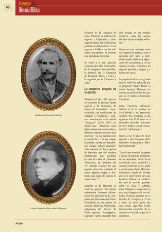 46 deRevista
HistoriaMilitar
Artículo
Después de la campaña de
Lima, Filomena se embarcó de
regreso a Valparaíso y San-
tiago en donde fue recibida con
grandes manifestaciones. A su
regreso a Caldera con los sol-
dados atacameños, le hicieron
una grandiosa recepción.
Se retiró a la vida privada
cuando su batallón fue disuelto.
Se le otorgaron dos medallas,
la primera, por la Campaña
de Tarapacá, Tacna y Arica y
la segunda por la Campaña a
Lima.
La cantinera después de
la guerra
Filomena el año 1882 aparece
en el puerto de Iquique donde
ingresó a la Compañía de
Teatro de Novedades: “apro-
vechando sus condiciones de
cantante y recitadora”. Apa-
rece mencionada en la novela
“Tarapacá” (Zola 1903) en
donde dice: “Filomena tiene
ahora cincuenta y cinco años y
debemos suponer que ya es una
matrona”. La voz narradora de
la novela dice: “En ese tiempo
Cavancha estaba en decaden-
cia, porque habían desapare-
cido muchos de los negocios
de lenocinio que ahí estaban
establecidos. Sólo quedaba
la casa de canto de Filomena
Valenzuela, ex cantinera del
79’, adonde acudían los que
querían divertirse, echando al
coleto algunos tragos, o bai-
lando una cueca de esas de la
santa tierra”.10
También en El Mercurio se
relata lo siguiente: “Un artista
subteniente. Sabemos última-
mente ha ingresado en la com-
pañía que funciona en el Teatro
Novedades de este puerto, la
señorita Filomena Valenzuela,
subteniente del Ejército de
Chile…Iquique, Antofagasta,
Copiapó y otras ciudades han
sido testigos de sus triunfos
escénicos, como los cuerpos
del Perú de sus triunfos milita-
res”.11
Al parecer la ex cantinera, tenía
una especie de taberna, con el
agregado del canto y baile,
donde acudía el obrero y el pes-
cador de la península y de las
caletas cercanas, a disfrutar de
algunas picadas y tragos y a
bailar una cueca.
Su popularidad fue tan grande
que en 1909 fue saludada por
el presidente Pedro Montt al
visitar Iquique. Mantenía un
restaurant en la ciudad de Iqui-
que en el barrio denominado
Cavancha.
Doña Filomena Valenzuela
falleció el 28 de octubre de
1924 debido a un aneurisma
cerebral. Fue sepultada al día
siguiente a las 17:00 horas en el
Mausoleo Sociedad Veteranos
de 1879, nicho 33 en el Cemen-
terio Nº 1 de Iquique.12
Murió a los 76 años de edad,
dejando a dos hermanos doña
Mercedes Valenzuela y Abra-
ham Valenzuela.
“Desde que terminó la guerra
y hasta los últimos momentos
de su existencia, conservó su
acendrado amor patriótico y
cuando presintió su fin, pidió
a su hermana doña Mercedes
Valenzuela viuda de Gozney
que se le amortajara con una
bandera chilena, en condicio-
nes que la estrella quedara
sobre su boca”.13
Además
doña Filomena conservaba en
una urna despojos de los sol-
dados chilenos muertos en la
Batalla de Tarapacá y Tacna
y antes de morir pidió que
esos restos sagrados fueran
diseminados alrededor de su
cuerpo en el ataúd en que se le
sepultara.
Juan BautistaValenzuela Cifuentes.
Ramona Goyenechea Julio, madre de Filomena.
 