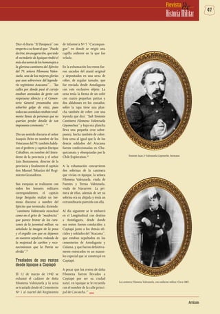 47deRevista
HistoriaMilitar
Artículo
Dice el diario “El Tarapacá” con
respecto a su funeral que: “Puede
decirse, sin exageración, que todo
el vecindario de Iquique rindió el
más elocuente de los homenajes a
la gloriosa cantinera del Ejército
del 79, señora Filomena Valen-
zuela, una de las mejores glorias
que aun sobreviven del legenda-
rio regimiento Atacama”… “las
calles por donde pasó el cortejo
estaban atestadas de gente con
respetuoso silencio y el Cemen-
terio General presentaba otro
soberbio golpe de vista, pues
todas sus avenidas estaban total-
mente llenas de personas que no
querían perder detalle de tan
imponente ceremonia”.14
Dio un sentido discurso el señor
Joaquín Brito en nombre de los
Veteranos del 79, también habla-
ron el prefecto y capitán Enrique
Caballero, en nombre del Inten-
dente de la provincia y el señor
Luis Bustamente, director de la
provincia y finalmente el capitán
don Manuel Tobarías del Regi-
miento Granaderos.
Sus exequias se realizaron con
todos los honores militares
correspondientes, el capitán
Jorge Berguño realizó un her-
moso discurso a nombre del
Ejército que terminaba diciendo:
“cantinera Valenzuela escuchad
como en el grito de “madrecita”
que parece brotar de los cora-
zones de la juventud militar, va
señalada la imagen de la pena
y el orgullo con que os dejamos
en vuestros sepulcro, rodeada de
la majestad de cariños y reco-
nocimientos que la Patria no
olvida”.15
Traslados de sus restos
desde Iquique a Copiapó
El 12 de marzo de 1942 se
exhumó el cadáver de doña
Filomena Valenzuela y la urna
se trasladó desde el Cementerio
Nº 1 al cuartel del Regimiento
de Infantería Nº 5 “Carampan-
gue” en donde se erigió una
capilla ardiente en la que fue
velada.
En la exhumación los restos fue-
ron sacados del ataúd original
y depositados en una urna de
cobre, de regular tamaño, que
fue enviada desde Antofagasta
con este exclusivo objeto. La
urna tenía la forma de un cofre
con cuatro pequeñas patitas y
dos aldabones en los costados;
sobre la tapa tiene una plan-
cha también de cobre, con una
leyenda que dice: “Sub Teniente
Cantinera Filomena Valenzuela
Goyenechea” y bajo esa plancha
lleva una pequeña cruz sobre-
puesta, hecha también de cobre.
Esta urna al igual que la de los
demás soldados del Atacama
fueron confeccionadas en Chu-
quicamata y obsequiadas por la
Chile Exploration.16
A la exhumación concurrieron
dos sobrinas de la cantinera
que vivían en Iquique, la señora
Filomena Valenzuela, viuda de
Fuentes y Teresa Valenzuela,
viuda de Navarrete. La pri-
mera de ellas, además de ser su
sobrina era su ahijada y tenía un
extraordinario parecido con ella.
Al día siguiente se le embarcó
en el Longitudinal con destino
a Antofagasta, desde donde
sus restos fueron conducidos a
Copiapó junto a los demás ofi-
ciales y soldados del “Atacama”,
que estaban sepultados en los
cementerios de Antofagasta y
Calama, y que fueron definitiva-
mente enterrados en un mauso-
leo especial que se construyó en
Copiapó.
A pesar que los restos de doña
Filomena fueron llevados a
Copiapó por ser su ciudad
natal, en Iquique se le recuerda
con el nombre de la calle princi-
pal de Cavancha.17
Teniente Juan 2ºValenzuela Goyeneche, hermano.
La cantinera FilomenaValenzuela, con uniforme militar. Circa 1885.
DHME
 