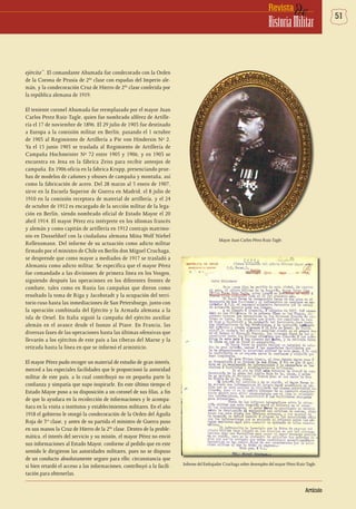 51deRevista
HistoriaMilitar
Artículo
ejército”. El comandante Ahumada fue condecorado con la Orden
de la Corona de Prusia de 2da
clase con espadas del Imperio ale-
mán, y la condecoración Cruz de Hierro de 2da
clase conferida por
la república alemana de 1919.
El teniente coronel Ahumada fue reemplazado por el mayor Juan
Carlos Perez Ruiz-Tagle, quien fue nombrado alférez de Artille-
ría el 17 de noviembre de 1896. El 29 julio de 1903 fue destinado
a Europa a la comisión militar en Berlín, pasando el 1 octubre
de 1903 al Regimiento de Artillería a Pie von Hindersin Nº 2.
Ya el 15 junio 1905 se traslada al Regimiento de Artillería de
Campaña Hochmeister Nº 72 entre 1905 y 1906, y en 1903 se
encuentra en Jena en la fábrica Zeiss para recibir anteojos de
campaña. En 1906 oficia en la fabrica Krupp, presenciando prue-
bas de modelos de cañones y obuses de campaña y montaña, así
como la fabricación de acero. Del 28 marzo al 5 enero de 1907,
sirve en la Escuela Superior de Guerra en Madrid, el 8 julio de
1910 en la comisión receptora de material de artillería, y el 24
de octubre de 1912 es encargado de la sección militar de la lega-
ción en Berlín, siendo nombrado oficial de Estado Mayor el 20
abril 1914. El mayor Pérez era intérprete en los idiomas francés
y alemán y como capitán de artillería en 1912 contrajo matrimo-
nio en Dusseldorf con la ciudadana alemana Mina Wolf Niebel
Rellensmann. Del informe de su actuación como adicto militar
firmado por el ministro de Chile en Berlín don Miguel Cruchaga,
se desprende que como mayor a mediados de 1917 se trasladó a
Alemania como adicto militar. Se especifica que el mayor Pérez
fue comandado a las divisiones de primera línea en los Vosgos,
siguiendo después las operaciones en los diferentes frentes de
combate, tales como en Rusia las campañas que dieron como
resultado la toma de Riga y Jacobstadt y la ocupación del terri-
torio ruso hasta las inmediaciones de San Petersburgo, junto con
la operación combinada del Ejército y la Armada alemana a la
isla de Oesel. En Italia siguió la campaña del ejército auxiliar
alemán en el avance desde el Isonzo al Piave. En Francia, las
diversas fases de las operaciones hasta las últimas ofensivas que
llevarón a los ejércitos de este país a las riberas del Marne y la
retirada hasta la línea en que se informó el armisticio.
El mayor Pérez pudo recoger un material de estudio de gran interés,
merced a las especiales facilidades que le proporcionó la autoridad
militar de este país, a lo cual contribuyó no en pequeña parte la
confianza y simpatía que supo inspirarle. En este último tiempo el
Estado Mayor puso a su disposición a un coronel de sus filas, a fin
de que lo ayudara en la recolección de informaciones y le acompa-
ñara en la visita a institutos y establecimientos militares. En el año
1918 el gobierno le otorgó la condecoración de la Orden del Águila
Roja de 3ra
clase, y antes de su partida el ministro de Guerra puso
en sus manos la Cruz de Hierro de la 2da
clase. Dentro de la proble-
mática, el interés del servicio y su misión, el mayor Pérez no envió
sus informaciones al Estado Mayor, conforme al pedido que en este
sentido le dirigieron las autoridades militares, pues no se dispuso
de un conducto absolutamente seguro para ello; circunstancia que
si bien retardó el acceso a las informaciones, contribuyó a la facili-
tación para obtenerlas.
Mayor Juan Carlos Pérez Ruiz-Tagle.
Informe del Embajador Cruchaga sobre desempleo del mayor Pérez Ruiz-Tagle.
 
