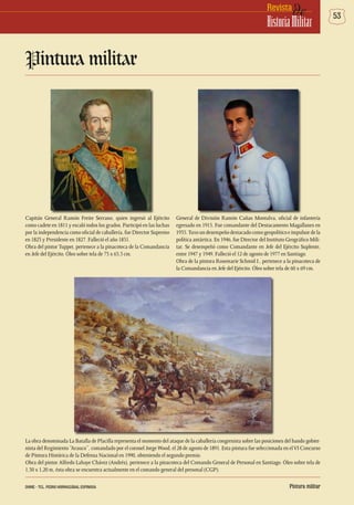 53deRevista
HistoriaMilitar
La obra denominada La Batalla de Placilla representa el momento del ataque de la caballería congresista sobre las posiciones del bando gobier-
nista del Regimiento “Arauco”, comandado por el coronel JorgeWood, el 28 de agosto de 1891. Esta pintura fue seleccionada en elVI Concurso
de Pintura Histórica de la Defensa Nacional en 1990, obteniendo el segundo premio.
Obra del pintor Alfredo Lahaye Chávez (Andrés), pertenece a la pinacoteca del Comando General de Personal en Santiago. Óleo sobre tela de
1,50 x 1,20 m, ésta obra se encuentra actualmente en el comando general del personal (CGP).
Pintura militar
Capitán General Ramón Freire Serrano, quien ingresó al Ejército
como cadete en 1811 y escaló todos los grados. Participó en las luchas
por la independencia como oficial de caballería, fue Director Supremo
en 1823 y Presidente en 1827. Falleció el año 1851.
Obra del pintor Tupper, pertenece a la pinacoteca de la Comandancia
en Jefe del Ejército. Óleo sobre tela de 73 x 65,5 cm.
General de División Ramón Cañas Montalva, oficial de infantería
egresado en 1915. Fue comandante del Destacamento Magallanes en
1935.Tuvoundesempeñodestacadocomogeopolíticoeimpulsordela
política antártica. En 1946, fue Director del Instituto Geográfico Mili-
tar. Se desempeñó como Comandante en Jefe del Ejército Suplente,
entre 1947 y 1949. Falleció el 12 de agosto de 1977 en Santiago.
Obra de la pintora Rosemarie Schmid I., pertenece a la pinacoteca de
la Comandancia en Jefe del Ejército. Óleo sobre tela de 60 x 69 cm.
Pintura militarDHME - TCL. PEDRO HORMAZÁBAL ESPINOSA
 