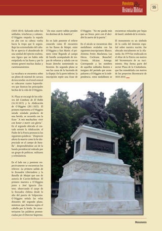 55deRevista
HistoriaMilitar
(1810-1814). Saltando sobre los
soldados, trincheras y cañones,
O`Higgins empuña la espada
en alto con su cabeza vuelta
hacia la tropa que le seguía.
Bajo las extremidades del caba-
llo se aprecia el abanderado de
una unidad del ejército realista,
una figura que no había sido
estipulada en las bases y por lo
mismo generó muchas dudas y
cuestionamientos.
La escultura se encuentra sobre
un plinto de mármol de carrara
de tres niveles: en el nivel central
se colocaron cuatro bajorrelie-
ves que ilustran los principales
hechos de la vida de O’Higgins.
N. Plaza se encargó de los relie-
ves del Combate de El Roble
(16.10.1813) y la Abdicación
de O’Higgins (28.1.1823). El
primero representa a O’Higgins
siendo vendado producto de
una herida, se recuerda con la
frase “A mis muchachos: vivir
con honor o morir con gloria”.
En el segundo ubicado al cos-
tado oriente la Abdicación, el
Padre de la Patria pronuncia las
siguientes palabras: “Desprecio
ahora la muerte como la he des-
preciado en el campo de bata-
lla”, desprendiéndose así de la
banda presidencial rodeado por
un grupo de políticos, militares
y eclesiásticos.
En el lado sur y poniente res-
pectivamente se encuentran los
relieves: La primera salida de
la Escuadra Libertadora y la
Batalla de Maipú que son de
autoría de Carrier-Belleuse. El
primero muestra a O’Higgins
junto a José Ignacio Zen-
teno, observando el zarpe de
la Escuadra chilena desde lo
alto del puerto de Valparaíso.
O´Higgins señala las velas
distantes del segundo plano,
mientras que Zenteno sujeta el
caballo por la brida. Se carac-
terizaron las palabras pronun-
ciadas por el Director Supremo,
Monumento
“De esas cuatro tablas penden
los destinas de la América”.
En en lado poniente el relieve
conocido como El encuentro
en los llanos de Maipú, entre
O’Higgins y San Matín; el pri-
mero viene llegando al campo
de batalla acompañado de tro-
pas de refuerzo y saluda con su
brazo derecho sosteniendo su
bicornio. En segundo plano se
ven las casas de la hacienda de
Lo Espejo. En la parte inferior, la
inscripción repite una frase de
O’Higgins: “No me queda más
que un brazo, pero con él deci-
diré la suerte de la patria”.
En el zócalo se encuentran diez
medallones ovalados con las
siguientes inscripciones: Blanco,
Zenteno, Freire, Mackenna, Las
Heras, Cochrane, Beauchef,
Urrutia, Alcázar, Astorga.
Corresponde a los nombres
de aquellos soldados ilustres e
insignes del período que acom-
pañaron a O’Higgins en la inde-
pendencia, estos medallones se
encuentran enlazados por hojas
de laurel, símbolo de la victoria.
El monumento es un símbolo
de la caída del dominio espa-
ñol sobre nuestra nación; fue
ubicado inicialmente en la Ala-
meda. En 1979 fue reubicado en
el Altar de la Patria con motivo
del bicentenario de su naci-
miento. Hoy forma parte del
sector Plaza de la Ciudadanía,
que fue remodelada con motivo
de los proyectos Bicenteario de
1810-2010.DHME
 