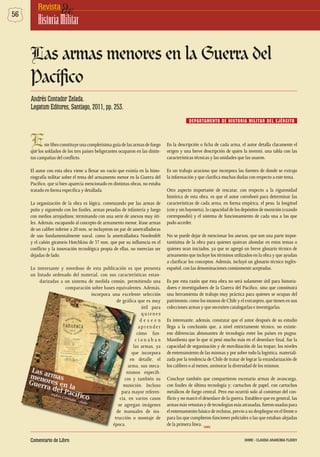 56 deRevista
HistoriaMilitar
En la descripción o ficha de cada arma, el autor detalla claramente el
origen y una breve descripción de quien la inventó, una tabla con las
características técnicas y las unidades que las usaron.
Es un trabajo acucioso que incorpora las fuentes de donde se extrajo
la información y que clarifica muchas dudas con respecto a este tema.
Otro aspecto importante de rescatar, con respecto a la rigurosidad
histórica de esta obra, es que el autor corroboró para determinar las
características de cada arma, en forma empírica, el peso, la longitud
(con y sin bayoneta), la capacidad de los depósitos de munición (cuando
correspondió) y el sistema de funcionamiento de cada una a las que
pudo acceder.
No se puede dejar de mencionar los anexos, que son una parte impor-
tantísima de la obra para quienes quieran ahondar en estos temas o
quienes sean iniciados, ya que se agregó un breve glosario técnico de
armamento que incluye los términos utilizados en la obra y que ayudan
a clarificar los conceptos. Además, incluyó un glosario técnico inglés-
español, con las denominaciones comúnmente aceptadas.
Es por esta razón que esta obra no será solamente útil para historia-
dores e investigadores de la Guerra del Pacífico, sino que constituirá
una herramienta de trabajo muy práctica para quienes se ocupan del
patrimonio, como los museos de Chile y el extranjero, que tienen en sus
colecciones armas y que necesiten catalogarlas e investigarlas.
Es interesante, además, constatar que el autor después de su estudio
llega a la conclusión que, a nivel estrictamente técnico, no existie-
ron diferencias abismantes de tecnología entre los países en pugna.
Manifiesta que lo que sí pesó mucho más en el desenlace final, fue la
capacidad de organización y de movilización de las tropas; los niveles
de entrenamiento de las mismas y por sobre todo la logística, materiali-
zada por la tendencia de Chile de tratar de lograr la estandarización de
los calibres o al menos, aminorar la diversidad de los mismos.
Concluye también que compartieron escenario armas de avancarga,
con fusiles de última tecnología y; cartuchos de papel, con cartuchos
metálicos de fuego central. Pero eso ocurrió solo al comienzo del con-
flicto y no marcó el desenlace de la guerra. Establece que en general, las
armasmásvetustasydetecnologíasmásatrasadas,fueronusadaspara
el entrenamiento básico de reclutas, previo a su despliegue en el frente o
para las que cumplieron funciones policiales o las que estaban alejadas
de la primera línea.
Estelibroconstituyeunacompletísimaguíadelasarmasdefuego
que los soldados de los tres países beligerantes ocuparon en las distin-
tas campañas del conflicto.
El autor con esta obra viene a llenar un vacío que existía en la histo-
riografía militar sobre el tema del armamento menor en la Guerra del
Pacífico, que si bien aparecía mencionado en distintas obras, no estaba
tratado en forma específica y detallada.
La organización de la obra es lógica, comenzando por las armas de
puño y siguiendo con los fusiles, armas pesadas de infantería y luego
con medios arrojadizos; terminando con una serie de anexos muy úti-
les. Además, escapando al concepto de armamento menor, léase armas
de un calibre inferior a 20 mm, se incluyeron un par de ametralladoras
de uso fundamentalmente naval, como la ametralladora Nordenfelt
y el cañón giratorio Hotchkiss de 37 mm, que por su influencia en el
conflicto y la innovación tecnológica propia de ellas, no merecían ser
dejadas de lado.
Lo interesante y novedoso de esta publicación es que presenta
un listado ordenado del material, con sus características estan-
darizadas a un sistema de medida común, permitiendo una
comparación sobre bases equivalentes. Además,
incorpora una excelente selección
de gráfica que es muy
útil para
quienes
d e s e e n
ap re n d e r
cómo fun-
c i o n a b a n
las armas, ya
que incorpora
en detalle, el
arma, sus meca-
nismos específi-
cos y también su
munición. Incluso
para mayor referen-
cia, en varios casos
se agregan imágenes
de manuales de ins-
trucción o montaje de
época.
Las armas menores en la Guerra del
Pacífico
DEPARTAMENTO DE HISTORIA MILITAR DEL EJÉRCITO
Andrés Contador Zelada.
Legatum Editores, Santiago, 2011, pp. 253.
DHME
Comentario de Libro DHME - CLAUDIA ARANCIBIA FLOODY
 