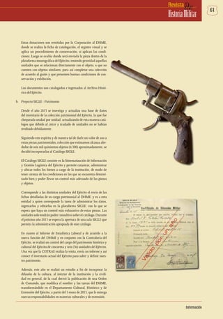 61deRevista
HistoriaMilitar
Estas donaciones son remitidas por la Corporación al DHME,
donde se realiza la ficha de catalogación, el registro visual y se
aplica un procedimiento de conservación, si aplican las condi-
ciones. Luego se evalúa donde será enviada la pieza dentro de la
plataforma museográfica del Ejército, teniendo prioridad aquellas
unidades que se relacionan directamente con el objeto, o que no
cuenten con objetos similares, para así completar una colección
de acuerdo al guión y que presenten buenas condiciones de con-
servación y exhibición.
Los documentos son catalogados e ingresados al Archivo Histó-
rico del Ejército.
b.	 Proyecto SIGLE - Patrimonio
Desde el año 2013 se investiga y actualiza una base de datos
del inventario de la colección patrimonial del Ejército, la que fue
chequeada unidad por unidad, actualizando de esta manera catá-
logos que debido al cierre y traslado de unidades no se habían
reeditado debidamente.
Siguiendo este espíritu y de manera tal de darle un valor de uso a
estas piezas patrimoniales, colección que estimamos alcanza alre-
dedor de seis mil quinientos objetos (6.500) aproximadamente, se
decidió incorporarlas al Catálogo SIGLE.
El Catálogo SIGLE consiste en la Sistematización de Información
y Gestión Logística del Ejército y permite catastrar, administrar
y ubicar todos los bienes a cargo de la institución, de modo de
tener certeza de las condiciones en las que se encuentra determi-
nado bien y poder llevar un control más adecuado de las piezas
y objetos.
Corresponde a las distintas unidades del Ejército el envío de las
fichas detalladas de su cargo patrimonial al DHME, y es a esta
entidad a quien corresponde la tarea de administrar los datos,
ingresarlos y editarlos en la plataforma SIGLE, con lo que se
espera que haya un control más exhaustivo de estas piezas. Las
unidadessolotendránpoderconsultivosobreelcatálogo.Durante
el próximo año 2015 se espera la apertura de una sala SIGLE que
permita la administración apropiada de este catálogo.
En cuanto al Informe de Estadística Laboral y de acuerdo a la
nueva función del DHME y en conjunto con la Contraloría del
Ejército, se realizó un control del cargo del patrimonio histórico y
cultural del Ejército de cincuenta y seis (56) unidades del Ejército.
Una vez que la COTRAE realiza la visita, envía un informe y así
conoce el inventario actual del Ejército para saber y definir nues-
tro patrimonio.
Además, este año se realizó un estudio a fin de incorporar la
difusión de la cultura, al interior de la institución y la civili-
dad en general, de la cual derivó la publicación de una Orden
de Comando, que modifica el nombre y las tareas del DHME,
transformándolo en el Departamento Cultural, Histórico y de
Extensión del Ejército, a partir del 1 enero de 2015, que le entrega
nuevas responsabilidades en materias culturales y de extensión.
Información
 