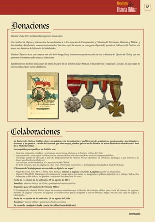 63deRevista
HistoriaMilitar
Donaciones
Durante el año 2014 recibimos las siguientes donaciones:
Un cantidad de objetos y documentos fueron donados a la Corporación de Conservación y Difusión del Patrimonio Histórico y Militar, y
distribuidos a los distintos museos institucionales. Este año, específicamente, se entregaron objetos del período de la Guerra del Pacífico a la
nueva sala histórica de la Escuela de Suboficiales.
El señor Christian Arce, nuevamente este año donó fotografías y documentos que tienen relación con la historia del Ejército de Chile y que nos
permiten ir incrementando nuestras colecciones.
También hemos recibido donaciones de libros de parte de los señores Rafael Mellafe, Fabián Berrios y Mauricio Oyarzún, los que serán de
mucha utilidad para nuestra biblioteca.
Colaboraciones
La Revista de Historia Militar ofrece sus páginas a la investigación y publicación de académicos, profesionales, investigadores,
docentes y, en general, a todos los lectores que sientan que pueden aportar en la difusión de temas histórico-culturales en el área
de la Historia Militar.
Los requisitos para publicar en la RHM son:
-	 Artículos originales, inéditos y exclusivos sobre temas relativos a la historia militar de Chile.
-	 Las opiniones y conceptos vertidos por los autores de los artículos son de su exclusiva responsabilidad.
-	 El trabajo puede ser enviado al jefe del Departamento de Historia Militar (Zenteno 45 entrepiso, Santiago), o por internet a la
dirección dhm@entelchile.net
-	 Los trabajos serán sometidos a la aprobación del DHME.
-	 Se debe señalar a pie de página las citas y las referencias. Asimismo, la bibliografía consultada al final del trabajo.
El formato del trabajo puede ser enviado en digital o en papel
-	 Papel: En word, letra Nº 12, Times New Roman, mínimo 3 páginas y máximo 8 páginas (aparte las fotografías).
-	 Digital: CD o DVD: El trabajo en formato word y una carpeta con todas las fotografías o gráficos adjuntos en el trabajo. Todos ellos
deben ser publicables y no pueden contravenir los derechos de autor.
Fecha de recepción de los artículos: 29 de agosto de 2015
Temática:	 Historia Militar de Chile y patrimonio historico militar.
Requisitos para el Cuaderno de Historia Militar
El Cuaderno de Historia Militar tiene los mismos requisitos que la Revista de Historia Militar, pero varía el número de páginas,
mínimo 15 páginas y máximo 30 páginas y considera muy pocas imágenes y solo en blanco y negro. Incluir citas a pie de página y
bibliografía.
Fecha de recepción de los artículos: 29 de agosto del 2014
Temática: Historia Militar y patrimonio histórico militar
En caso de cualquier duda contactar: dhm@entelchile.net
Información
 