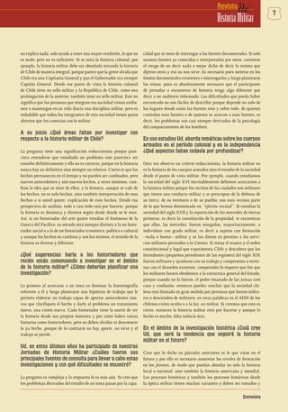 7deRevista
HistoriaMilitar
Entrevista
no explica nada, solo ayuda a tener una mayor erudición, lo que no
es malo, pero no es suficiente. Si se mira la historia colonial, por
ejemplo, la historia militar debe ser abordada mirando la historia
de Chile de manera integral, porque parece que la gente olvida que
Chile era una Capitanía General y que el Gobernador era siempre
Capitán General. Desde ese punto de vista la historia colonial
de Chile tiene un sello militar y la República de Chile, como una
prolongación de la anterior, también tiene un sello militar. Este no
significa que las personas que integran esa sociedad vistan unifor-
mes o mantengan en su vida diaria una disciplina militar, pero es
indudable que todos los integrantes de esta sociedad tienen poros
abiertos que los conectan con lo militar.
A su juicio ¿Qué áreas faltan por investigar con
respecto a la historia militar de Chile?
La pregunta tiene una significación reduccionista porque pare-
ciera entenderse que estudiado un problema este pareciera ser
resuelto definitivamente y ello no es correcto, porque en la historia
nunca hay un definitivo sino siempre un relativo. Cierto es que los
hechos permanecen en el tiempo y no pueden ser cambiados, pero
nuevos antecedentes y aún nuevos hechos, a veces mínimos, cam-
bian la idea que se tiene de ellos; y la historia, aunque se vale de
los hechos, no es solo hechos, sino también interpretación de esos
hechos o si usted quiere, explicación de esos hechos. Desde esa
perspectiva de análisis, todo o casi todo está por hacerse, porque
la historia es dinámica y distinta según desde donde se le mire.
Así, si un historiador del arte quiere estudiar el fenómeno de la
Guerra del Pacífico, su mirada será siempre distinta a la un histo-
riador social o a la de un historiador económico, político o cultural
y aunque los hechos no cambian y son los mismos, el sentido de la
historia es diverso y diferente.
¿Qué sugerencias haría a los historiadores que
recién están comenzando a investigar en el ámbito
de la historia militar? ¿Cómo deberían planificar una
investigación?
Lo primero al acercarse a un tema es dominar la historiografía
referente a él y luego plantearse una hipótesis de trabajo que le
permita elaborar un trabajo capaz de aportar antecedentes nue-
vos que clarifiquen el hecho y darle al problema un tratamiento
nuevo, una visión nueva. Cada historiador tiene la suerte de ver
la historia desde sus propios intereses y por tanto habrá tantas
historias como historiadores, pero no deben olvidar ni desconocer
lo ya hecho, porque de lo contrario no hay aporte, no sirve y el
trabajo se pierde.
Ud. en estos últimos años ha participado de nuestras
Jornadas de Historia Militar ¿Cuáles fueron sus
principales fuentes de consulta para llevar a cabo estas
investigaciones y con qué dificultades se encontró?
La pregunta es compleja y la respuesta lo es más aún. Yo creo que
los problemas derivados del estudio de un tema pasan por la capa-
cidad que se tiene de interrogar a las fuentes documentales. Si solo
usamos fuentes ya conocidas e interpretadas por otros, corremos
el riesgo de no decir nada o mejor dicho de decir lo mismo que
dijeron otros y eso no nos sirve. Es necesario pues meterse en los
fondos documentales existentes e interrogarlos y luego plantearse
los temas, pues es absolutamente necesario que el participante
de jornadas o encuentros de historia tenga algo diferente que
decir a un auditorio informado. Las dificultades que pueda haber
encontrado no son fáciles de describir porque depende no solo de
los lugares donde están las fuentes sino y sobre todo, de quienes
controlan esas fuentes o de quienes se acercan a esas fuentes, es
decir, los problemas son casi siempre derivados de la psicología
del comportamiento de los hombres.
En sus estudios Ud. aborda temáticas sobre los cuerpos
armados en el período colonial y en la independencia
¿Qué aspectos faltan todavía por profundizar?
Otra vez observo un criterio reduccionista, la historia militar no
es la historia de los cuerpos armados sino el estudio de la sociedad
desde el punto de vista militar. Por ejemplo, cuando estudiamos
la sociedad del siglo XVI inevitablemente debemos acercarnos a
la historia militar porque los vecinos de las ciudades son militares
que tienen una conducta militar y se preocupan de la defensa de
su tierra, de su territorio o de su pueblo, son esos vecinos parte
de lo que hemos denominado un “ejército vecinal”. Si estudias la
sociedad del siglo XVII y la repartición de las mercedes de tierras
primeras, es decir la constitución de la propiedad, te encuentras
que ellas, las mercedes, fueron otorgadas, mayoritariamente, a
individuos con grado militar, es decir a sujetos con formación
–mala o buena– militar y se las dieron en premios a los servi-
cios militares prestados a la Corona. Si miras el avance y el orden
constitucional y legal que experimenta Chile y descubres que los
Intendentes (pequeños presidentes de las regiones) del siglo XIX
fueron militares y ayudaron con su trabajo y compromiso a termi-
nar con el desorden existente, comprendes lo importe que fue que
los militares fuesen obedientes a la estructura general del Estado,
porque cuando no lo fueron, el poder emanado de las armas creó
caos y confusión, entonces puedes concluir que la sociedad chi-
lena está formada en gran medida por personas que fueron milita-
res o descienden de militares; en otras palabras en el ADN de los
chilenos existe oculto o a la luz, un militar. Si creemos que esto es
cierto, entonces la historia militar está por hacerse y aunque lo
hecho es mucho, falta todavía más.
En el ámbito de la investigación histórica ¿Cuál cree
Ud. que será la tendencia que seguirá la historia
militar en el futuro?
Creo que lo dicho en párrafos anteriores es lo que viene en el
futuro y por ello es necesario aumentar los niveles de formación
en los jóvenes, de modo que puedan abordar no solo la historia
local o nacional, sino también la historia americana y mundial.
Los procesos históricos y también los procesos históricos desde
la óptica militar tienen muchas variantes y deben ser tomados y
 