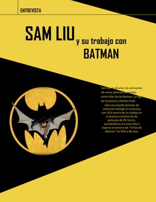 ENTREVISTA 
SAM LIU 
y su trabajo con BATMAN 
Sam Liu es director de animación de varias películas animadas entre ellas las de Batman, La liga de la justicia y Planeta Hulk. 
Este reconocido director de televisión dialogó en exclusiva con 16:9 acerca de su trabajo en el proceso creativo de las películas de DC Comic, acompáñanos en esta nota a esperar el estreno de “El hijo de Batman” en DVD y Blu Ray.  