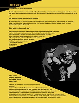 ENTREVISTA 
¿Cómo recordás tus inicios en la animación? 
Me metí en la animación como un revisionista de Sony Animation. Yo venía del mundo del cómics y pensé que solo iba a estar en el campo de la animación por unos cuantos años pero me enamoré de la narración de cuentos y nunca me fui hasta el día de hoy. 
¿Qué te gusta de trabajar en las películas de animación? 
Me gusta la narración y la caracterización en su mayoría. Me gusta romper la psique y las motivaciones de los personajes y buscar la forma de contar una historia convincente. Trato de tomar una gran cantidad de películas y cómo los estilos cinematográficos están evolucionando. 
¿Cómo definís tu trabajo como director? 
En pre-producción, trabajo con un equipo de artistas de storyboard y diseñadores. Trabajamos 
en cómo la historia avanzará visualmente, cómo hacer que los momentos interesantes, 
acción emocionante y dinámica de los personajes sean convincentes. Yo trabajo 
con los diseñadores para ayudar a dar forma a lo que el mundo verá. 
En la post-producción, trabajo con los editores para refinar 
cada momento, decidir qué tiros son necesarios, 
si la historia se está reproduciendo, 
y hacer notas en la anima- 
ción para que el 
movimiento 
sea fluido. 
¿Cómo funciona 
el proceso en películas 
como "Batman Año Uno" y 
"Planeta Hulk”? 
Yo trabajo con el productor para ver su visión de cómo ven 
la película. 
Entonces trabajo con los diseñadores para crear ambientes interesantes 
que darán cumplimiento a la función de la acción que debe llevarse a cabo y con 
los artistas de storyboard para elaborar estilísticamente cómo vamos a contar la historia. 
Rompemos el guión y elaboramos arco de los personajes y la progresión de la trama. 
Con adaptaciones como "Batman Año Uno" y "Planeta Hulk" tratamos de ser fieles al material original. 
La mayoría de las veces tenemos que acortar la historia debido al tiempo de pantalla y puede que en última 
instancia tengamos que cambiar las cosas a partir del material de origen para ser fieles al mismo. 
 