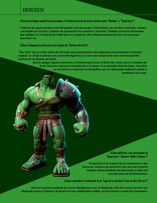 ¿Cómo se trabaja cuando los personajes y la historia son parte de los cómics como "Batman" y "Superman"? 
Tratamos de seguir siendo lo más fiel posible a los personajes. Estos héroes son tan bien conocidos, amados y protegido por los fans, tratamos de aprovechar esa conexión y honrarlo. También somos los aficionados que trabajan en el material de modo que en su mayoría, sólo estamos tratando de hacer las cosas que queremos ver. 
¿Cómo trabajaste la dirección con el guión de "Batman Año Uno? 
"Year One" fue un cómic fuerte de tal modo que prácticamente sólo adaptamos directamente el material original. Co- dirigí la película con Lauren Montgomery y en este caso tratamos de usar como sea posible muchos de los paneles del cómic. 
Quería agregar algunos elementos a la historia para hacer el final más tenso, pero el mandato de 
Bruce Timm era atenerse estrictamente a la fuente. Es un llamado difícil de hacer, Year One 
es una famosa y conocida novela gráfica, que los aficionados hubiesen sabido si 
cambiamos las cosas. 
ENTREVISTA 
¿Cómo definiste a los personajes en 
"Superman / Batman: Public Enemies"? 
Al igual que en la mayoría de las adaptaciones que 
hacemos, tratamos de hacerlo lo más cerca del material 
original. Hemos diseñado los personajes al estilo del 
arte del comic de Ed McGuinness. 
¿Cómo recordas la realización de la "Liga de la Justicia: Crisis en dos Tierras"? 
Esta fue la primera película de Lauren Montgomery y yo co-dirigiendo. Esta fue nuestra primera vez dirigiendo juntos y tratamos de hacerlo lo más colaborativo posible, así que fuimos a través del storyboard,. 
 