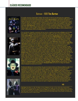Batman - 1989 Tim Burton 
El mundillo criminal de Ciudad Gótica (Gotham City) tiembla de miedo por las apariciones de un gigantesco murciélago humanoide empecinado en arrasar con el crimen en sus sucesivas (y justicieras) rondas nocturnas. El terrorífico ser no es otro que el multimillonario Bruce Wayne (Michael Keaton), quien siendo niño debió ser testigo del asesinato de sus padres a manos de un asaltante y que, a raíz de este funesto acontecimiento que lo marcó para siempre, ha dedicado su vida a combatir el crimen por las noches, oculto y protegido tras un disfraz- armadura y dotado de increíbles artefactos y vehículos especialmente creados para facilitarle su noble tarea. En una de sus vigilantescas rondas nocturnas, arroja por accidente a un tanque de desechos tóxicos al gangster Jack Napier (Jack Nicholson), y lo da por muerto. Con su rostro terriblemente desfigurado, su piel virada a blanco y su pelo a verde, un Napier desquiciado muta en su monstruoso alter ego, el maléfico Joker (conocido en nuestros pagos como El Guasón), que ahora planea una mortífera y masiva venganza contra la población de la ciudad, y especialmente contra el murciélago humano… 
Con una dirección, fotografía y escenarios más que oscuros y opresivos bien al estilo de Burton (casi fiel reflejo de la alterada y vengativa psique del justiciero encarnado en el film, y por qué no, de la retorcida mente del director in situ), una banda sonora tan oscura como épica y perdurable en los oídos del gran público (a cargo del maestro Danny Elfman), unas actuaciones increíbles del legendario Jack Nicholson (quien por cierto se “traga” la película con su magistral histrionismo) y un gratamente sorprendente Michael Keaton (quien realmente hace muy creíble y profundo su dividido rol, a pesar de haber sido estigmatizado como intérprete único de papeles cómicos y poco comprometidos), y con un guión que nos muestra un Batman bastante alejado de su versión kitsch de la década de 1960 (aquí es un psicótico que no repara en respetar la vida de sus ajusticiados, más cercano al Punisher de Marvel) y más cercana a la idea de su creador Bob Kane, Batman llegaba a la pantalla grande más lleno de críticas que de elogios (probablemente gracias a que la serie protagonizada por Adam West y Burt Ward resultase por años simpática a miles de fanáticos en todo el mundo que no querían un cambio profundo en el personaje, ni en sus valores ni en su estética), pero gracias a una gigantesca campaña propagandística (comparable a la de Star Wars: A New Hope en su momento) hizo que se desatara una Bati- fiebre a nivel mundial. Como un virus, la Batimanía estalló en todo el planeta, incluso antes del estreno del film, y cuando finalmente se estrenó, la expectativa era tan grande que la gente hacía cola por horas para acceder a su exhibición. Ni hablar de la Bati-locura: figuras de acción, remeras, disfraces, vasos plásticos de colección, VHS, Cassettes, CD, álbumes de figuritas, pósters y hasta corbatas y calzoncillos con el bati-logo!. Como la trilogía de George Lucas, el film pronto se tornaría un fenómeno cultural y un hito cinematográfico de los años ‘80 (como así también un anticipo a lo que vendría en los ‘90): un éxito de enormes proporciones, tanto en crítica como en taquilla, pues, teniendo un presupuesto de 50 millones de dólares, recaudó más de 400 millones de dólares y recibió varias nominaciones a los Premios Saturn, una a los Golden Globes y ganó el Oscar a la mejor Dirección Artística. Además, inspiró la creación de Batman: La Serie Animada, y su estética está marcada a fuego en la serie. También influyó en las actuales técnicas de publicidad, desarrollo y mercadeo del cine de superhéroes. Por último, generó tres secuelas: Batman Returns en 1992 (dirigida nuevamente por Tim Burton y con Michael Keaton otra vez en el rol protagónico); Batman Forever en 1995 y Batman & Robin en 1997, estas dos últimas dirigidas por Joel Schumacher y protagonizadas por Val Kilmer y George Clooney respectivamente. En 2005, luego de una abrupta y extensa brecha temporal, Christopher Nolan dio marcha a su trilogía del Caballero Oscuro finalizada con broche de oro en 2012. 
Posiblemente Batman sea uno de los filmes más oscuros de toda la historia de Hollywood: Batman no deja de ser un psicópata enfundado en el anonimato de su disfraz y la poderosa impunidad que le brinda tal condición, además de ser el ideal de lo que los yankees llaman vigilante, o sea, un justiciero por mano propia, sin miramientos ni remordimientos innecesarios. Gracias a la oscura magia de Burton, pasó de ser la historia de un magnate jugando al detective disfrazado de murciélago en una cruzada solitaria contra el crimen (o la de un excéntrico millonario enmascarado enfundado en mallas color gris ratón que lucha contra un hampa multicolor y diversa junto a su joven entenado, también de multicolor, de mallas y antifaz…) a convertirse en la historia del psicópata más grande de una enorme ciudad-manicomio (que Burton definiría como “un infierno que había eructado el pavimento y seguía creciendo”, poblada de siniestras y deslucidas edificaciones, una lúgubre y fantástica amalgama de estilos varios que van desde el Art Nouveau al expresionismo alemán pasando por el constructivismo ruso, y que convierte a Gotham City en el caldo de cultivo ideal de la tormentosa mente y la apabullante pasión justiciera/vengadora de nuestro sombrío protagonista) donde los dementes andan sueltos, y que actúa en aras de la justicia... una justicia con sabor a venganza social, pero más que nada personal. 
H B 
Título Original: Batman País: U.S.A.. Año: 1989. Director: Tim Burton. Productores: Peter Guber, Jon Peters, Michael Uslan & Benjamin Melniker. Producción: PolyGram Filmed Entertainment / The Guber-Peters Company / Warner Bros. Guión: Sam Hamm & Warren Skaaren, basado en el personaje creado por Bob Kane. Fotografía: Roger Pratt. Música: Danny Elfman. Montaje: Ray Lovejoy. Duración: 126 minutos. Intérpretes: Michael Keaton (Batman / Bruce Wayne), Jack Nicholson (Joker / Jack Napier), Kim Basinger (Vicki Vale), Robert Wuhl (Alexander Knox), Michael Gough (Alfred Pennyworth), Tracey Walter (Bob El Matón), Jack Palance (Carl Grissom), Pat Hingle (Comisionado James Gordon), William Hootkins (Teniente Eckhardt), Jerry Hall (Alicia Hunt), Billy Dee Williams (Harvey Dent), Lee Wallace (El Mayor). 
CLÁSICO RECOMENDADO  