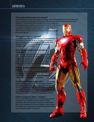 ¿Cómo surgió el hecho de iniciar con la animación? 
Cuando yo todavía estaba en la escuela secundaria, tuve la oportunidad de ver de mi profesora de arte un complemento pidiendo presentaciones. Ella pensó que esto sería una buena manera de obtener una opinión profesional y humillarme tal vez un poco (creo 
que estaba bastante arrogante en la escuela secundaria –entre risas-). 
Yo conseguí el trabajo, que terminó siendo un sueldo mejor que mi 
maestro y mi consejeros. Ambos ayudaron a organizar a acabar mi 
último año en la noche y comenzaron en mi carrera que ha durado 
hasta ahora 36 años. 
¿Qué significa trabajar en la animación? 
Esto significa algo diferente para cada uno. Yo personalmente 
lo veo como una manera de ser un contador de historias y 
por eso la mayor parte de mi tiempo en la animación se ha 
centrado en la historia, incluso cuando era apenas un 
animador y ahora un director. 
¿Cómo recuerda el trabajo en la serie animada de 
"Spider -Man "? 
En la serie realizada en los años 90 yo era sólo un artista 
del guión gráfico freelance, tenía poca o ninguna 
participación en la que no sea el trabajo habitual de 
un freelancer. Esa fue la única serie de Spider-man 
que trabajé hasta que hice un par de guiones gráficos 
parciales para la última serie Ultimate Spider -man . 
¿Cómo fue el trabajo realizado en " Terminator 
Salvation "? 
Este trabajo fue durante la huelga de los guionistas, 
así que no tenemos nada parecido a un guión terminado. 
Trabajamos sobre todo con el director de fotografía y el 
supervisor de FX y muy poco con el director. 
¿En que se basa el trabajo de guión gráfico? 
Todos los trabajos que he realizado por lo general hay un 
guión que está cerca de lo que los productores y directores 
quieren. Si se trata de un programa de televisión se sigue la 
secuencia de comandos muy de cerca , pero si es una función, 
entonces rara vez es el guión seguido servilmente y la mayoría 
de los guiones gráficos se basan en reuniones de la historia . 
¿Cuál fue el proceso de trabajo en " Anastasia "? 
Yo era un animador freelance en este proyecto por lo que mi 
experiencia fue probablemente diferente de los otros 
animadores sobre esta película. Yo enviaba un paquete con 
todo lo que necesitaba para iniciar el trabajo y luego enviaba 
en un video con lo que había terminado. Ellos enviaban notas 
y que les gustaría ajustar en la escena. 
ENTREVISTA  