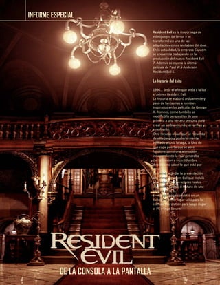 INFORME ESPECIAL 
DE LA CONSOLA A LA PANTALLA 
Resident Evil es la mayor saga de videojuegos de terror y se transformó en una de las adaptaciones más rentables del cine. 
En la actualidad, la empresa Capcom se encuentra trabajando en la producción del nuevo Resident Evil 7. Además se espera la última película de Paul W.S Anderson Resident Evil 6. 
La historia del éxito 
1996… Sería el año que vería a la luz el primer Resident Evil. 
La historia se elaboró arduamente y pasó de fantasmas a zombies inspirados en las películas de George A. Romero, como también se modificó la perspectiva de una primera a una tercera persona para crear un ambiente más terrorífico y envolvente. 
Otro recurso visual que se recuerda de este juego y posteriormente aplicado a toda la saga, la idea de que cada puerta que se abre funcione como una animación independiente la cual generaba cierta tensión e incertidumbre debido a no saber lo que está por venir. 
Como no recordar la presentación del primer Resident Evil que incluía una secuencia con actores reales (live action) como si tratara de una película clase b. 
El videojuego se convirtió en un éxito; en primer lugar salió para la consola Playstation para luego llegar a PC y Sega Saturn. 
 