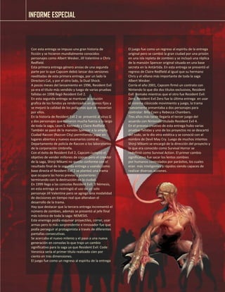 INFORME ESPECIAL 
Con esta entrega se impuso una gran historia de ficción y se hicieron mundialmente conocidos personajes como Albert Wesker, Jill Valentine o Chris Redfield. 
Esta primera entrega género ansias de una segunda parte por lo que Capcom debió lanzar dos versiones reeditadas de esta primera entrega, por un lado la Directors Cut, y por el otro lado, la Dual Shock. 
A pocos meses del lanzamiento en 1996, Resident Evil ya era el titulo más vendido y luego de varias pruebas fallidas en 1998 llegó Resident Evil 2. 
En esta segunda entrega se mantuvo la solución grafica de los fondos ya renderizados en planos fijos y se mejoró la calidad de los polígonos que se moverían por ellos. 
En la historia de Resident Evil 2 se presentó al virus G y dos personajes que tomaron mucha fuerza a lo largo de toda la saga, Leon S. Kennedy y Claire Redfield. También se pasó de la mansión Spencer a la amplia Ciudad Raccon (Raccon City) permitiendo jugar en lugares abiertos y nuevos escenarios como el Departamento de policía de Raccon o los laboratorios de la corporación Umbrella. 
Con el éxito de Resident Evil 2, Capcom cumplió el objetivo de vender millones de copias pero el creador de la saga, Shinji Mikami no quedo conforme con el resultado final de la segunda entrega y usando como base directa el Resident Evil 2 se planteó una trama que ocupara las horas previas y posteriores terminando con la destrucción de la ciudad. 
En 1999 llego a las consolas Resident Evil: 3 Némesis, en esta entrega se restringió el uso de un solo personaje Jill Valentine pero se agregó una modalidad de decisiones en tiempo real que alteraban el desarrollo de la trama. 
Hay que destacar que la tercera entrega incrementó el número de zombies, además se presentó al jefe final más icónico de toda la saga: NEMESIS. 
Este enemigo podía esquivar proyectiles, correr, usar armas pero lo más sorprendente e innovador fue que podía perseguir al protagonista a través de diferentes pantallas consecutivas. 
Se acercaba el nuevo milenio y el paso a una nueva generación en consolas lo que trajo un cambio significativo para la saga ya que Resident Evil: Code Veronica sería el primer título realizado cien por ciento en tres dimensiones. 
El juego fue como un regreso al espíritu de la entrega 
El juego fue como un regreso al espíritu de la entrega original pero se cambió la gran ciudad por una prisión en una isla repleta de zombies y se incluyó una réplica de la mansión Spencer original situada en una base secreta en la Antártida. En esta entrega se presentó el regreso de Claire Redfield al igual que su hermano Chris y el villano más importante de toda la saga Albert Wesker. 
Corría el año 2001, Capcom firmó un contrato con Nintendo lo que dio dos títulos exclusivos, Resident Evil: Remake mientras que el otro fue Resident Evil: Zero. Resident Evil Zero fue la última entrega en usar el sistema clásicode movimiento y juego, la trama nuevamente presentaba a dos personajes para controlar: Billy Coen y Rebecca Chambers. 
Tres años más tarde llegaría el tercer juego del acuerdo con Nintendo titulado Resident Evil 4. 
En el proceso creativo de esta entrega hubo varias pruebas fallidas y uno de los proyectos no se descartó del todo, se le dio otra estética y se conoció con el nombre de Devil May Cry. Luego de muchos intentos Shinji Mikami se encargó de la dirección del proyecto y lo que era conocido como Survival Horror se 
redefinió como Survival Action. El primer cambio significativo fue sacar los lentos zombies 
por humanos controlados por parásitos, los cuales eran más inteligentes y rápidos siendo capaces de realizar diversas acciones. 
 