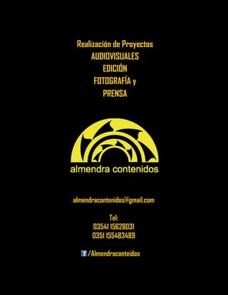 Realización de Proyectos 
AUDIOVISUALES 
EDICIÓN 
FOTOGRAFÍA y 
PRENSA 
almendracontenidos@gmail.com 
Tel: 
03541 15628031 
0351 155483489 
/Almendraconteidos 
