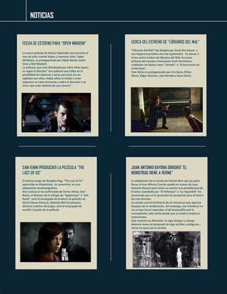 NOTICIAS 
FECHA DE ESTRENO PARA “OPEN WINDOW" 
La nueva película de Nacho Vigalondo será durante el mes de julio cuando llegue a nuestros cines. Open Windows, es protagonizada por Elijah Wood, Sasha Grey y Neil Maskell. 
La película, que será distribuída por eOne Films Spain, es según el director "una película que habla de la posibilidad de observar a otras personas sin ser vigilados por ellos. Habla sobre el miedo a estar expuesto en cada momento y sobre el derecho a no tener que estar delante de una cámara" 
CERCA DEL ESTRENO DE “LÍBRANOS DEL MAL" 
“Líbranos del Mal” fue dirigida por Scott Derrickson y nos llegará el próximo mes de septiembre. Ya vieron a la luz varios trailers de Líbranos del Mal, la nueva película del siempre interesante Scott Derrickson, realizador de títulos como "Sinister" o "El Exorcismo de Emily Rose". 
Este título es protagonizado por Eric Bana, Olivia Munn, Édgar Ramírez, Joel McHale y Sean Harris. 
SAM RAIMI PRODUCIRÁ LA PELÍCULA "THE LAST OF US" 
El exitoso juego de Naughty Dog, “The Last of Us” aparecido en Playstation se convertirá en una adaptación cinematográfica. 
Esta noticia se ha confirmado de forma oficial, Sam Raimi, el director de la trilogía de "Spiderman" y "Evil Dead", será el encargado de producir la película vía Ghost House Pictures. Además Neil Druckmann, director creativo del juego, será el encargado de escribir el guión de la película. 
JUAN ANTONIO BAYONA DIRIGIRÁ "EL MONSTRUO VIENE A VERME" 
La adaptación de la novela de Patrick Ness que ya quiso llevar al cine Alfonso Cuarón quedo en manos de Juan Antonio Bayona para tener su camino a la pantalla grande. El éxito cosechado por "El Orfanato" o "Lo Imposible" ha provocado que se le acumulen los proyectos para el futuro de este director. 
La novela cuenta la historia de un monstruo que aparece después de la medianoche. Sin embargo, ese monstruo no era el que Conor esperaba, el de la pesadilla que le acompañaba cada noche desde que su madre estaba en tratamiento. 
Este monstro es diferente. Es algo antiguo y salvaje. Además viene en búsqueda de algo terrible y peligroso... Viene en busca de la verdad. 
 