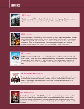 ESTRENOS 
NOÉ [3 de Abril] 
Basada en el pasaje bíblico dedicado al Arca de Noé, el hombre elegido por Dios para realizar una gran tarea antes de que haya una inundación apocalíptica que destruya la Tierra 
BETIBÚ [3 de Abril] 
Cuando parece que la tranquilidad ha vuelto a reinar en el country La Maravillosa, Pedro Chazarreta aparece degollado, sentado en su sillón favorito, con una botella de whisky vacía a un costado y un cuchillo ensangrentado en la mano. Todo hace suponer que se trata de un suicidio. Pero pronto aparecen las dudas. ¿Acaso algún justiciero habrá querido vengar la muerte de la mujer del empresario, asesinada tres años antes en esa misma casa? ¿Será ésta la última muerte? 
RÍO 2 [10 de Abril] 
En RIO 2 encontramos a Blu, Perla y a sus tres hijos llevando una perfecta vida domesticada en la mágica ciudad. Cuando Perla decide que los niños tienen que aprender a vivir como auténticas aves, insiste en que la familia se aventure a viajar al Amazonas. Mientras Blu trata de encajar con sus nuevos vecinos, le preocupa la posibilidad de perder a Perla y a los chicos ante la llamada de la selva. 
LAS NOVIAS DE MIS AMIGOS [10 de Abril] 
Tres amigos deciden hacer un pacto después de que uno de ellos haya quedado destrozado tras una reciente ruptura, prometiendo mantener su soltería durante el máximo tiempo posible. El plan peligrará cuando llegue el amor a sus vidas y tendrán que romper el pacto, asumiendo así las consecuencias de ello. 
GATO NEGRO [10 de Abril] 
Luciano Cáceres interpreta a TITO PEREYRA, un hombre cuyos contrastes parecen marcar su destino. Nacido en Tucumán se abrió camino hasta llegar en los años 80 a Buenos Aires y perseguir sus ambiciones. GATO NEGRO es la historia de un sobreviviente lleno de luces y sombras, un hombre que con enorme esfuerzo intentará sortear los obstáculos que la sociedad que lo rodea le pondrá en su camino. 
 