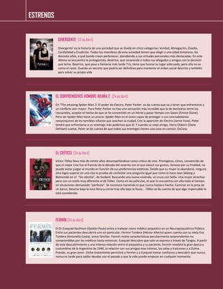 ESTRENOS 
DIVERGENTE [17 de Abril] 
Divergente' es la historia de una sociedad que se divide en cinco categorías: Verdad, Abnegación, Osadía, Cordialidad y Erudición. Todos los miembros de esta sociedad tienen que elegir a una edad temprana, los dieciséis años, a qué bando creen pertenecer, atendiendo a sus virtudes personales más destacadas. En este dilema se encuentra la protagonista, Beatrice, que sorprende a todos sus allegados y amigos con la decisión que tema. Beatrice, que pasa a llamarse más tarde Tris, tiene que buscar su lugar adecuado, pero ella no es como el resto. Guarda un secreto que podría ser definitivo para mantener el orden social descrito y también para salvar su propia vida 
EL SORPRENDENTE HOMBRE ARAÑA 2 [24 de Abril] 
En “The amazing Spider-Man 2: El poder de Electro, Peter Parker se da cuenta que va a tener que enfrentarse a un conflicto aún mayor. Para Peter Parker no hay una sensación más increíble que la de deslizarse entre los rascacielos, aceptar el hecho de que se ha convertido en un héroe y pasar tiempo con Gwen (Emma Stone). Pero ser Spider-Man tiene un precio: Spider-Man es el único capaz de proteger a sus conciudadanos neoyorquinos de los temibles villanos que acechan la ciudad. Con la aparición de Electro (Jamie Foxx), Peter tendrá que enfrentarse a un enemigo más poderoso que él. Y cuando su viejo amigo, Harry Osborn (Dane DeHaan) vuelve, Peter se da cuenta de que todos sus enemigos tienen una cosa en común: OsCorp 
EL CRÍTICO [24 de Abril] 
Víctor Téllez lleva más de veinte años desempeñándose como crítico de cine. Prestigioso, cínico, convencido de que el mejor cine fue el francés de la década del sesenta con el que educó sus gustos, famoso por su frialdad, no puede evitar juzgar al mundo en función de sus preferencias estéticas. Desde que su mujer lo abandonó, ninguna otra logra superar en una cita la prueba de contestar una pregunta igual que como lo hace Jean Seberg a Belmondo en el “Sin aliento”, de Godard. Buscando una nueva vivienda, se cruza con Sofía. Una mujer atractiva pero con un estilo muy diferente al de Téllez. Como en las películas, el azar lo encuentra con ella todo el tiempo, en situaciones demasiado “perfecta”. Se reconoce haciendo lo que nunca hubiera hecho: Caminar en la proa de un barco, besarse bajo la luna llena y correr tras ella bajo la lluvia... Téllez se da cuenta de que algo impensable le está sucediendo. 
FERMÍN [24 de Abril] 
El Dr Ezequiel Kaufman (Gastón Pauls) entra a trabajar como médico psiquiatra en un Neuropsiquiátrico Público. Entre sus pacientes descubrirá uno en particular, Fermín Turdera (Héctor Alterio) quien cuenta con su nieta Eva Turdera (Antonella Costa), único familiar. Fermín reúne características peculiarmente sorprendentes no comprendidas por los médicos hasta entonces. Ezequiel descubre que solo se expresa a través de Tangos. A partir de este descubrimiento y una intensa relación entre el psiquiatra y su paciente, Fermín revelará la gran época y costumbres de la Argentina de 1940, la relación con sus amigos mas íntimos, los celos y traiciones y a Zulma Prando, su gran amor. Dicho tratamiento permitirá a Fermín y a Ezequiel tomar confianza y descubrir que nunca, nunca es tarde para saldar deudas con el pasado y que la vida puede empezar en cualquier momento. 
 