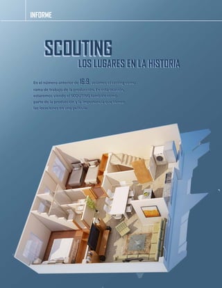 INFORME 
SCOUTING 
LOS LUGARES EN LA HISTORIA 
En el número anterior de 16:9, veíamos el casting como 
rama de trabajo de la producción. En esta ocasión, 
estaremos viendo el SCOUTING también como 
parte de la producción y la importancia que tienen 
las locaciones en una película. 
 
