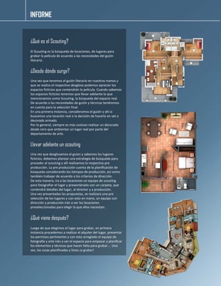 INFORME 
¿Qué es el Scouting? 
El Scouting es la búsqueda de locaciones, de lugares para grabar la película de acuerdo a las necesidades del guión literario. 
¿Desde dónde surge? 
Una vez que tenemos el guión literario en nuestras manos y que se realiza el respectivo desglose podemos apreciar los espacios ficticios que contendrán la película. Cuando sabemos los espacios ficticios tenemos que llevar adelante lo que mencionamos como Scouting, la búsqueda del espacio real. 
De acuerdo a las necesidades de guión y técnicas tendremos en cuenta para la selección final. 
En una primera instancia, consideramos el guión y ahí si buscamos una locación real o la decisión de hacerlo en set o decorado armado. 
Por lo general, siempre es más costoso realizar un decorado desde cero que ambientar un lugar real por parte del departamento de arte. 
Llevar adelante un scouting 
Una vez que desglosamos el guion y sabemos los lugares ficticios, debemos planear una estrategia de búsqueda para proceder al scouting y allí realizamos la respectiva pre producción. La pre producción cuenta de la planificación de búsqueda considerando los tiempos de producción, así como también trabajar de acuerdo a los criterios de dirección. 
De esta manera, ira a las locaciones un equipo de scouting para fotografiar el lugar y presentárselo con un carpeta, que contendrá detalles del lugar, al director y a producción. 
Una vez presentadas las propuestas, se realizara una pre selección de los lugares y con esto en mano, un equipo con dirección y producción irán a ver las locaciones preseleccionadas para elegir la que ellos necesitan. 
¿Qué viene después? 
Luego de que elegimos el lugar para grabar, en primera instancia procedemos a realizar el alquiler del lugar, presentar los permisos pertinentes y con esto arreglado el equipo de fotografía y arte irán a ver el espacio para empezar a planificar los elementos y técnicas que hacen falta para grabar…. Una vez, las cosas planificadas y listas ¡a grabar! 
 