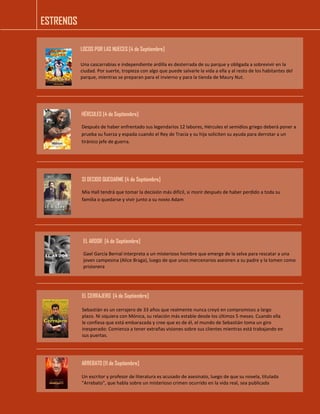 ESTRENOS 
LOCOS POR LAS NUECES [4 de Septiembre] 
Una cascarrabias e independiente ardilla es desterrada de su parque y obligada a sobrevivir en la ciudad. Por suerte, tropieza con algo que puede salvarle la vida a ella y al resto de los habitantes del parque, mientras se preparan para el invierno y para la tienda de Maury Nut. 
HÉRCULES [4 de Septiembre] 
Después de haber enfrentado sus legendarios 12 labores, Hércules el semidios griego deberá poner a prueba su fuerza y espada cuando el Rey de Tracia y su hija soliciten su ayuda para derrotar a un tiránico jefe de guerra. 
SI DECIDO QUEDARME [4 de Septiembre] 
Mia Hall tendrá que tomar la decisión más difícil, si morir después de haber perdido a toda su familia o quedarse y vivir junto a su novio Adam 
EL ARDOR [4 de Septiembre] 
Gael García Bernal interpreta a un misterioso hombre que emerge de la selva para rescatar a una joven campesina (Alice Braga), luego de que unos mercenarios asesinen a su padre y la tomen como prisionera 
EL CERRAJERO [4 de Septiembre] 
Sebastián es un cerrajero de 33 años que realmente nunca creyó en compromisos a largo plazo. Ni siquiera con Mónica, su relación más estable desde los últimos 5 meses. Cuando ella le confiesa que está embarazada y cree que es de él, el mundo de Sebastián toma un giro inesperado: Comienza a tener extrañas visiones sobre sus clientes mientras está trabajando en sus puertas. 
ARREBATO [11 de Septiembre] 
Un escritor y profesor de literatura es acusado de asesinato, luego de que su novela, titulada "Arrebato", que habla sobre un misterioso crimen ocurrido en la vida real, sea publicada  
