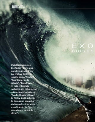 ENTREVISTA
Chris Rosewarne es
diseñador y tiene una
larga lista de créditos
que incluye éxitos de
taquilla como “Skyfall”,
“Guardianes de la
galaxia”, “Max Payne”.
En esta entrevista
exclusiva nos habla de su
más reciente trabajo con
“Exodo: Dioses y Reyes”
de Ridley Scott, además
de darnos un pequeño
adelanto de cómo vivió
la realización de “Los
vengadores: La era de
Ultron”.
 