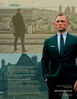 No te pierdas los trabajos
de Chris en su web:
WWW.CHRISROSEWARNE.COM
Fotos: Cortesía 20th Century Fox
Archivo Chris Rosewarne
ENTREVISTA
Joss Wheedon tiene un gran ojo para la narración visual y hay
algunas cosas impresionantes que hemos diseñado en esta
película, que te dejarán ¡boquiabierto!
Algunos de otros artistas conceptuales ingleses trabajaron en
relación al comics, yo ya era un fan cuando era un adolescente-
entre risas-
Joss es un narrador visual y un escritor fantástico increíble.
¡Va a ser una película increíble!
¿Cómo fue en el desarrollo de Skyfall?
Skyfall fue una película diferente, ya que el director Sam Mendes
siempre quiere mantener las cosas "reales", por lo que era muy fácil
hacer un concepto de algo.
Las cosas tenían que ser más utilitarias, en función a un punto de casi
ser industrial, este era sobre todo cuando estaba diseñando los apoyos,
pero el diseñador de producción Dennis Gasner también tenía un
enfoque muy puro para contar historias. ¿Cuál es la mejor manera
de contar la historia en esta escena? Siempre es muy emocionante e
inspirador trabajar con diseñadores de producción con talento, todos
ellos operan de maneras de diferentes pero logrando el mismo objetivo
¡hacer que se vea bien!
No te pierdas los trabajos de
Chris en su web:
WWW.CHRISROSEWARNE.COM
Fotos: Cortesía 20th Century Fox
Archivo Chris Rosewarne
 