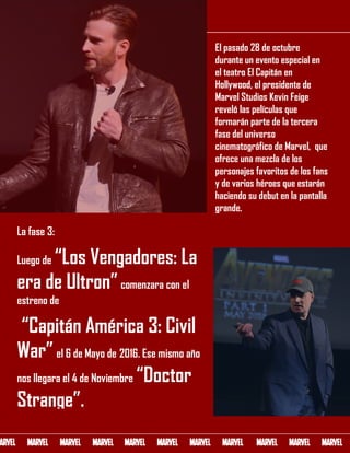 ENTREVISTAINFORME
El pasado 28 de octubre
durante un evento especial en
el teatro El Capitán en
Hollywood, el presidente de
Marvel Studios Kevin Feige
reveló las películas que
formarán parte de la tercera
fase del universo
cinematográfico de Marvel, que
ofrece una mezcla de los
personajes favoritos de los fans
y de varios héroes que estarán
haciendo su debut en la pantalla
grande.
La fase 3:
Luego de “Los Vengadores: La
era de Ultron”comenzara con el
estreno de
“Capitán América 3: Civil
War” el 6 de Mayo de 2016. Ese mismo año
nos llegara el 4 de Noviembre “Doctor
Strange”.
 