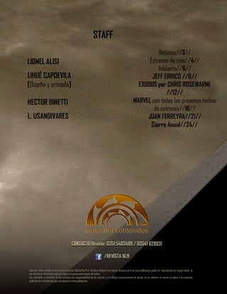 CONTACTO Revista: 0351 5483489 / 03541 628031
/REVISTA 16:9
Ejemplar coleccionable de distribución gratuita. Villa Carlos Paz. Córdoba. Registro en trámite. Ninguna parte de ésta publicación puede ser reproducida por ningún medio, ya
sea mecánico, electrónico, óptico o digital sin previa autorización del editor.
Los conceptos y contenido de los artículos son responsabilidad de los autores y no reflejan necesariamente la opinión de los editores, lo mismo se aplica a los anuncios
publicitarios yentrevistas que se incluyen en ésta publicación.
STAFF
LIONEL ALISI
LIHUÉ CAPDEVILA
[Diseño y armado]
HECTOR BINETTI
L. USANDIVARES
Noticias//3//
Estrenos de cine//4//
Adelanto//6//
JEFF ERRICO //8//
EXODUS por CHRIS ROSEWARNE
//12//
MARVEL con todas las próximas fechas
de estrenos//18//
JUAN FERREYRA//21//
Cierre Anual//24//
Ejemplar coleccionable de distribución gratuita. Villa Carlos Paz. Córdoba. Registro en trámite. Ninguna parte de ésta publicación puede ser reproducida por ningún medio, ya
sea mecánico, electrónico, óptico o digital sin previa autorización del editor.
Los conceptos y contenido de los artículos son responsabilidad de los autores y no reflejan necesariamente la opinión de los editores, lo mismo se aplica a los anuncios
publicitarios yentrevistas que se incluyen en ésta publicación.
CONTACTO Revista: 0351 5483489 / 03541 628031
/REVISTA 16:9
 