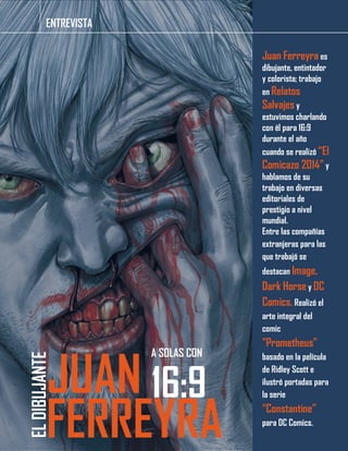 Juan Ferreyra es
dibujante, entintador
y colorista; trabajo
en Relatos
Salvajes y
estuvimos charlando
con él para 16:9
durante el año
cuando se realizó “El
Comicazo 2014” y
hablamos de su
trabajo en diversas
editoriales de
prestigio a nivel
mundial.
Entre las compañías
extranjeras para las
que trabajó se
destacan Image,
Dark Horse y DC
Comics. Realizó el
arte integral del
comic
"Prometheus"
basado en la película
de Ridley Scott e
ilustró portadas para
la serie
“Constantine”
para DC Comics.
ENTREVISTA
ELDIBUJANTE
JUAN
FERREYRA
16:9
A SOLAS CON
 