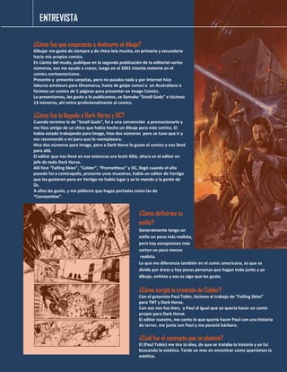 ENTREVISTA
¿Cómo fue que empezaste a dedicarte al dibujo?
Dibujar me gusto de siempre y de chico leía mucho, en primaria y secundaria
hacia mis propios comics.
En Llanto del mudo, publique en la segunda publicación de la editorial varios
números, eso me ayudo a crecer, luego en el 2001 intente meterte en el
comics norteamericano.
Presente y presente carpetas, pero no pasaba nada y por internet hice
laburos amateurs para Dinamarca, hasta de golpe conocí a un Australiano e
hicimos un comics de 5 páginas para presentar en Image Comics.
Lo presentamos, les gusto y lo publicamos, se llamaba “Small Gods” e hicimos
13 números, ahí entre profesionalmente al comics.
¿Cómo fue la llegada a Dark Horse y DC?
Cuando termino lo de “Small Gods”, fui a una convención a promocionarlo y
me hice amigo de un chico que había hecho un dibujo para este comics. El
había estado trabajando para Image, hiso dos números pero se tuvo que ir y
me recomendó a mí para que lo reemplazara.
Hice dos números para Image, pero a Dark Horse le gusto el comics y nos llevó
para allá.
El editor que nos llevó en ese entonces era Scott Allie, ahora es el editor en
jefe de todo Dark Horse.
Allí hice “Falling Skies”, “Colder”, “Prometheus” y DC, llegó cuando el año
pasado fui a comicopolis, presente unas muestras, había un editor de Vertigo
que les gustaron pero en Vertigo no había lugar y se lo mando a la gente de
Dc.
A ellos les gusto, y me pidieron que hagas portadas como las de
“Constantine”.
¿Cómo definirías tu
estilo?
Generalmente tengo un
estilo un poco más realista,
pero hay excepciones más
carton un poco menos
realista.
Lo que me diferencia también en el comic americano, es que se
divide por áreas y hay pocas personas que hagan todo junto y yo
dibujo, entinto y eso es algo que les gusta.
¿Cómo surgió la creación de Colder?
Con el guionista Paul Tobin, hicimos el trabajo de “Falling Skies”
para TNT y Dark Horse.
Con eso nos fue bien, y Paul al igual que yo quería hacer un comic
propio para Dark Horse.
El editor nuestro, me conto lo que quería hacer Paul con una historia
de terror, me junte con Paul y me pareció bárbaro.
¿Cuál fue el concepto que se planteó?
El (Paul Tobin) me tiro la idea, de que se trataba la historia y yo fui
buscando la estética. Tarde un mes en encontrar como queríamos la
estética.
 