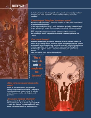 En “Falling Skies” hice lápiz-tinta y no lo coloree, en esta oportunidad quería hacer
todo pero para poder hacer todo a tiempo no hice más tinta y así hacer el
coloreado.
¿Cómo trabajaron “Falling Skies” en relación a la serie?
Nosotros cuando empezamos a trabajar, la serie aún no había salido nos mandaron
el episodio piloto incompleto.
Lo que nosotros hacíamos no iba a influir mucho en la serie, pero trabajamos antes
de que saliera la serie porque el comic era para promocionar el lanzamiento de la
serie.
Entre temporada y temporada, hacíamos comics que cubrían ese espacio.
Hoy el comic y la serie se complementan bastante, han hecho algo similar con
“Dexter.
¿En el caso de Prometeo?
Prometeo tenía bastante relación con la película, de hecho el primer número sale
dentro de poco pero lo hicimos con mucho tiempo. Hicimos todo un primer número
pero después como planearon hacer la segunda parte de la película y lo que hicimos
nosotros enganchaba con lo que ellos quieren hacer desde Fox-Ridley Sc ott
decidieron que hagamos en base a eso un nuevo número pero aprobaron los
diseños.
Tiene una relación con la película pero no directa.
¿Cómo ves las nuevas generaciones con los
comics?
Puede ser que tenga un poco más de llegada,
también tiene que ver con el internet y llega más a
todos lados, todos se pueden enterar de todo. Los
chicos vienen con muchos más dibujantes, más
guionistas.
¿En que estas trabajando actualmente?
Estoy terminando “Prometeo”, tengo algo de
“Constantine” para DC, se viene la segunda parte de
“Colder” que van a ser 10 números para Dark Horse,
estuve con algunas páginas de “Batman Eternal”.
“Hoy el
comic y la
serie se
complemen-
tan
bastante”
ENTREVISTA
 