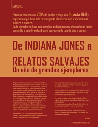 ESPECIAL
De INDIANA JONES a
RELATOS SALVAJES
Un año de grandes ejemplares
Estamos cerrando un 2014de mucho trabajo con Revista 16:9y
esperamos que haya sido de su agrado el material que les brindamos
número a número.
Cada ejemplar se hace con completa dedicación para ofrecerles el mejor
contenido y con diversidad, para acercar todo tipo de cine o series.
Allá por Enero arrancamos con una tapa relacionada a Star
Wars y prestigiosos dibujantes, el mes de Febrero fue del cine
nacional independiente junto a Cartas de mi Padre, tuvimos el
lujo de tener al productor Tim Minear con American Horror
Story, en Abril el director de animación de Warner Sam Liu, en
Mayo volvimos a apostar al cine nacional con la portada de
Betibu, también paso el guionista Terry Rossio de Piratas del
Caribe y el compositor musical John Ottman de X Men días del
futuro pasado, en Agosto celebramos el año de la revista con
un lujo como Relatos Salvajes en la tapa, en Septiembre la
entrevista exclusiva con el prestigioso diseñador de
producción Guy Hendrix Dyas, en Octubre celebramos
Halloween con Viernes 13, en Noviembre nos hicimos eco del
estreno de Interestelar y ahora en Diciembre no podíamos
estar al margen del estreno de Exodo: Dioses y Reyes.
Arrancamos un 2015 a puro cine y apostando a mucho
contenido, tendremos portadas diversas acompañando el cine
nacional y acercando todo el cine internacional.
Unbroken, El Hobbit, Gotham, Dracula, el universo DC y Marvel
sera algo de lo que podrán disfrutar en próximos ejemplares
con entrevistas exclusivas.
Además, un gran 2014 en donde inauguramos un portal web de
16:9 para brindar mucho más material e información del cine
que te interesa: www.revista169.com
Para cerrar, agradecer a todo el equipo de Revista 16:9, el
brillante diseño y directiva de Lihué Capdevila, la colaboración
de Hector Binetti.
Por supuesto agradecer a todo el Grupo Córdoba TeVé por la
colaboración para que 16:9 crezca durante este año.
Principalmente GRACIAS a todos ustedes, los lectores de
REVISTA 16:9 que son parte de este sueño y sus lecturas nos
motivan a seguir adelante.
Saludos
Lihué Capdevila-Lionel Alisi
 
