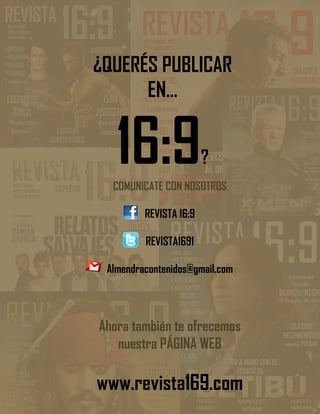 No te pierdas de LEER
online, DESCARGAR y
coleccionar
REVISTA
con toda la
Información de CINE de
manera exclusiva a
través de
16:9
COMUNICATE CON NOSOTROS
REVISTA 16:9
REVISTA1691
Almendracontenidos@gmail.com
Ahora también te ofrecemos
nuestra PÁGINA WEB
www.revista169.com
¿QUERÉS PUBLICAR
EN…
16:9?
 