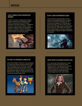NOTICIAS
LLEGA LA PRIMERA PELÍCULA ARGENTINA CON
DRAGONES
En 2016 se estrenará mundialmente Tiempo de
dragones, película que será dirigida por Pablo
Helman -nominado al Oscar por los efectos
especiales de Star Wars: Episodio II – El ataque de
los clones y La guerra de los mundos- y estará
basada en la saga homónima de Liliana Bodoc. La
película será rodada en inglés en la Patagonia
argentina, contará con un elenco internacional y
tendrá el diseño visual del artista Ciruelo.
EN 2017 LLEGARÁ OTRO MONSTRUO CLÁSICO
Universal Pictures está preparando un nuevo
universo cinematográfico basado en sus clásicos
monstruos, el cual será desarrollado por Alex
Kurtzman y Chris Morgan. Con 'The Mummy' ya
prevista para llegar a los cines el 24 de junio de
2016, Universal ha fijado ahora el lanzamiento del
Hombre Lobo para abril de 2017. Se trata de la
primera película fijada en esa fecha, aunque poco
después llegará la segunda entrega de 'Guardianes
de la Galaxia'.
TOY STORY 4 SE ENTRENARÁ EN JUNIO DE 2017
John Lasseter dirigirá 'Toy Story 4', nueva entrega de
la franquicia que Disney estrenará en junio de 2017,
siete años después de que 'Toy Story 3' recaudase
más de mil millones en todo el mundo. Así lo ha
confirmado la compañía a través de un comunicado
emitido después de que el director ejecutivo de The
Walt Disney Co., Bob Iger, lo adelantase durante una
reunión con un grupo de inversores.
AGENTE CARTER SE ESTRENARÁ EN ENERO DE 2015
En un comunicado oficial publicado en su web,
Marvel ha confirmado la fecha de estreno
de“Agente Carter”, que básicamente sustituirá a
“Agentes de S.H.I.E.L.D.” durante el parón
navideño habitual de las series para rellenar ese
hueco que quedará en la pantalla de ABC.
La fecha elegida será el 6 de enero de 2015.
 