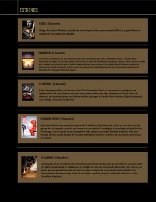 ESTRENOS
ÉXODO [4 Diciembre]
Biografía sobre Moisés, uno de los más importantes personajes bíblicos, y que lideró el
éxodo de los judíos por Egipto
PADDINGTON [4 Diciembre]
La aventura comienza. Un oso peruano joven con una pasión por todo lo británico viaja a Londres para
encontrar un hogar. Al verse perdido y solo en la estación de Paddington, empieza a darse cuenta de que la vida
de la ciudad no es todo lo que él había imaginado hasta que conoce a la amable familia Brown, quienes le
ofrecen un refugio temporal. Parece como si su suerte ha cambiado hasta el más raro de los osos llama la
atención de un taxidermista del museo.
.
EL APRENDIZ [4 Diciembre]
Peter Devereaux (Pierce Brosnan), alias ‘The November Man’, es un veterano y peligroso ex
agente de la CIA, que disfruta de unas vacaciones y lleva una vida tranquila en Suiza. Pero, de
repente, se le reclama para una última misión: proteger a la bella Alice Fournier (Olga Kurylenko),
una testigo clave para la Agencia.
6 GRANDES HÉROES [11 Diciembre]
6 grandes héroes nos presenta al genio de la robótica, Hiro Hamada, quien se encuentra en las
garras de un complot criminal que amenaza con destruir la enérgica y tecnológica ciudad de San
Fransokyo. Con la ayuda de su compañero más cercano, un robot llamado Baymax, Hiro une
fuerzas con un reacio equipo de novatos luchadores contra el crimen, en una misión para salvar
su ciudad.
EL SANADOR [11 Diciembre]
Adaptación de la novela histórica homónima de Noah Gordon que se convirtió en un best-seller
en 1986. Ambientada en Inglaterra, en el siglo XI, narra la historia de Rob Cole (Tom Payne), un
joven que se queda huérfano al morir su madre víctima de una extraña enfermedad. Esta
circunstancia lo anima a irse a Persia a estudiar medicina bajo la tutela del sabio doctor Ibn
Sina (Ben Kingsley).
 