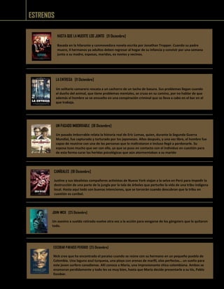 ESTRENOS
LA ENTREGA [11 Diciembre]
Un solitario camarero rescata a un cachorro de un tacho de basura. Sus problemas llegan cuando
el dueño del animal, que tiene problemas mentales, se cruza en su camino, por no hablar de que
además el hombre se ve envuelto en una conspiración criminal que se lleva a cabo en el bar en el
que trabaja.
HASTA QUE LA MUERTE LOS JUNTO [11 Diciembre]
Basada en la hilarante y conmovedora novela escrita por Jonathan Tropper. Cuando su padre
muere, 4 hermanos ya adultos deben regresar al hogar de su infancia y convivir por una semana
junto a su madre, esposas, maridos, ex novios y vecinos.
UN PASADO IMBORRABLE [18 Diciembre]
Un pasado imborrable relata la historia real de Eric Lomax, quien, durante la Segunda Guerra
Mundial, fue capturado y torturado por los japoneses. Años después, y una vez libre, el hombre fue
capaz de reunirse con una de las personas que lo maltrataron e incluso llegó a perdonarle. Su
esposa tuvo mucho que ver con ello, ya que se puso en contacto con el individuo en cuestión para
de esta forma curar las heridas psicológicas que aún atormentaban a su marido
CANÍBALES [18 Diciembre]
Justine y sus idealistas compañeros activistas de Nueva York viajan a la selva en Perú para impedir la
destrucción de una parte de la jungla por la tala de árboles que perturbe la vida de una tribu indígena
local. Hasta aquí todo son buenas intenciones, que se torcerán cuando descubran que la tribu en
cuestión es caníbal.
JOHN WICK [25 Diciembre]
Un asesino a sueldo retirado vuelve otra vez a la acción para vengarse de los gángsters que le quitaron
todo.
ESCOBAR PARAISO PERDIDO [25 Diciembre]
Nick cree que ha encontrado el paraíso cuando se reúne con su hermano en un pequeño pueblo de
Colombia. Una laguna azul turquesa, una playa con arenas de marfil, olas perfectas… un sueño para
este joven surfero canadiense. Allí conoce a María, una impresionante chica colombiana. Ambos se
enamoran perdidamente y todo les va muy bien, hasta que María decide presentarle a su tío, Pablo
Escobar.
 