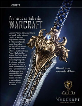 ADELANTO
Legendary Pictures & Universal Pictures
han lanzado los dos primeros
carteles de 'Warcraft',
adaptación del videojuego
de rol online multijugador
masivo desarrollado
por Blizzard Entertainment
que dirige Duncan Jones
('Moon'). Travis Fimmel, Paula
Patton, Toby Kebbel, Rob
Kazinsky, Ben Foster, Daniel
Wu y Clancy Brown son los
principales protagonistas
de esta superproducción
que llegará a los cines de
todo el mundo en marzo de
2016, y que se centrará en
la lucha entre el héroe
humano Anduin Lothar
contra el héroe orco
Durotan, ubicándose
en gran medida en
los reinos del este
de Azeroth.
Más noticias en
www.revista169.com
 