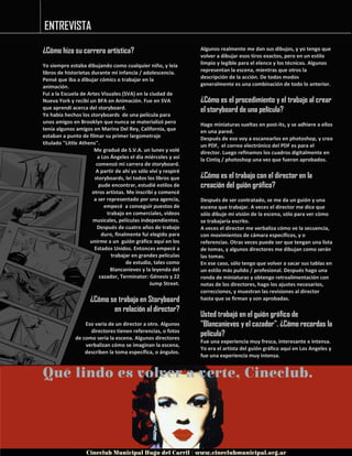 ENTREVISTA
¿Cómo hizo su carrera artística?
Yo siempre estaba dibujando como cualquier niño, y leía
libros de historietas durante mi infancia / adolescencia.
Pensé que iba a dibujar cómics o trabajar en la
animación.
Fui a la Escuela de Artes Visuales (SVA) en la ciudad de
Nueva York y recibí un BFA en Animación. Fue en SVA
que aprendí acerca del storyboard.
Yo había hechos los storyboards de una película para
unos amigos en Brooklyn que nunca se materializó pero
tenía algunos amigos en Marina Del Rey, California, que
estaban a punto de filmar su primer largometraje
titulado "Little Athens".
Me gradué de S.V.A. un lunes y volé
a Los Ángeles el día miércoles y así
comenzó mi carrera de storyboard.
A partir de ahí yo sólo viví y respiré
storyboards, leí todos los libros que
pude encontrar, estudié estilos de
otros artistas. Me inscribí y comencé
a ser representado por una agencia,
empecé a conseguir puestos de
trabajo en comerciales, videos
musicales, películas independientes.
Después de cuatro años de trabajo
duro, finalmente fui elegido para
unirme a un guión gráfico aquí en los
Estados Unidos. Entonces empecé a
trabajar en grandes películas
de estudio, tales como
Blancanieves y la leyenda del
cazador, Terminator: Génesis y 22
Jump Street.
¿Cómo se trabaja en Storyboard
en relación al director?
Eso varía de un director a otro. Algunos
directores tienen referencias, o fotos
de como seria la escena. Algunos directores
verbalizan cómo se imaginan la escena,
describen la toma específica, o ángulos.
Algunos realmente me dan sus dibujos, y yo tengo que
volver a dibujar esos tiros exactos, pero en un estilo
limpio y legible para el elenco y los técnicos. Algunos
representan la escena, mientras que otros la
descripción de la acción. De todos modos
generalmente es una combinación de todo lo anterior.
¿Cómo es el procedimiento y el trabajo al crear
el storyboard de una película?
Hago miniaturas sueltas en post-its, y se adhiere a ellos
en una pared.
Después de eso voy a escanearlos en photoshop, y creo
un PDF, el correo electrónico del PDF es para el
director. Luego refinamos los cuadros digitalmente en
la Cintiq / photoshop una vez que fueron aprobados.
¿Cómo es el trabajo con el director en la
creación del guión gráfico?
Después de ser contratado, se me da un guión y una
escena que trabajar. A veces el director me dice que
sólo dibuje mi visión de la escena, sólo para ver cómo
se trabajaría escrito.
A veces el director me verbaliza cómo ve la secuencia,
con movimientos de cámara específicos, y o
referencias. Otras veces puede ser que tengan una lista
de tomas, y algunos directores me dibujan como serán
las tomas.
En ese caso, sólo tengo que volver a sacar sus tablas en
un estilo más pulido / profesional. Después hago una
ronda de miniaturas y obtengo retroalimentación con
notas de los directores, hago los ajustes necesarios,
correcciones, y muestran las revisiones al director
hasta que se firman y son aprobadas.
Usted trabajó en el guión gráfico de
"Blancanieves y el cazador". ¿Cómo recordas la
película?
Fue una experiencia muy fresca, interesante e intensa.
Yo era el artista del guión gráfico aquí en Los Angeles y
fue una experiencia muy intensa.
ENTREVISTA
 