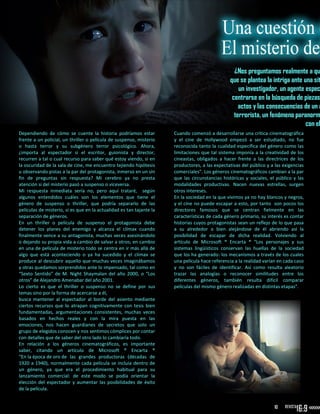 ¿Nos preguntamos realmente a qu
que se plantea la intriga ante una sit
un investigador, un agente espec
centrarse en la búsqueda de piezas
actos y las consecuencias de un a
terrorista, un fenómeno paranorm
con el
Dependiendo de cómo se cuente la historia podríamos estar
frente a un policial, un thriller o película de suspenso, misterio
o hasta terror y su subgénero terror psicológico. Ahora,
¿importa al espectador si el escritor, guionista y director,
recurren a tal o cual recurso para saber qué estoy viendo, si en
la oscuridad de la sala de cine, me encuentro tejiendo hipótesis
u observando pistas a la par del protagonista, inmerso en un sin
fin de preguntas sin respuesta? Mi cerebro ya no presta
atención si del misterio pasó a suspenso o viceversa.
Mi respuesta inmediata sería no, pero aquí trataré, según
algunos entendidos cuáles son los elementos que tiene el
género de suspenso o thriller, que podría separarlo de las
películas de misterio, si es que en la actualidad es tan tajante la
separación de géneros.
En un thriller o película de suspenso el protagonista debe
detener los planes del enemigo y alcanza el clímax cuando
finalmente vence a su antagonista, muchas veces asesinándolo
o dejando su propia vida a cambio de salvar a otros; en cambio
en una de película de misterio todo se centra en ir más allá de
algo que está aconteciendo o ya ha sucedido y el clímax se
produce al descubrir aquello que muchas veces imaginábamos
y otras quedamos sorprendidos ante lo impensado, tal como en
“Sexto Sentido” de M. Night Shaymalan del año 2000, o “Los
otros” de Alejandro Amenabar del año 2001.
Lo cierto es que el thriller o suspenso no se define por sus
temas sino por la forma de acercarse a él,
busca mantener al espectador al borde del asiento mediante
ciertos recursos que lo atrapan cognitivamente con tesis bien
fundamentadas, argumentaciones consistentes, muchas veces
basados en hechos reales y con la mira puesta en las
emociones, nos hacen guardianes de secretos que solo un
grupo de elegidos conocen y nos sentimos cómplices por contar
con detalles que de saber del otro lado lo cambiaría todo.
En relación a los géneros cinematográficos, es importante
saber, citando un artículo de Microsoft ® Encarta ®
“En la época de oro de las grandes productoras (décadas de
1920 a 1940), normalmente cada película se incluía dentro de
un género, ya que era el procedimiento habitual para su
lanzamiento comercial: de este modo se podía orientar la
elección del espectador y aumentar las posibilidades de éxito
de la película.
Cuando comenzó a desarrollarse una crítica cinematográfica
y el cine de Hollywood empezó a ser estudiado, no fue
reconocida tanto la cualidad específica del género como las
limitaciones que tal sistema imponía a la creatividad de los
cineastas, obligados a hacer frente a las directrices de los
productores, a las expectativas del público y a las exigencias
comerciales”. Los géneros cinematográficos cambian a la par
que las circunstancias históricas y sociales, el público y las
modalidades productivas. Nacen nuevas estrellas, surgen
otros intereses.
En la sociedad en la que vivimos ya no hay blancos y negros,
y el cine no puede escapar a esto, por tanto son pocos los
directores famosos que se centran fielmente en las
características de cada género primario, su interés es contar
historias cuyos protagonistas sean un reflejo de lo que pasa
a su alrededor o bien alejándose de él abriendo así la
posibilidad de escapar de dicha realidad. Volviendo al
artículo de Microsoft ® Encarta ® “Los personajes y sus
sistemas lingüísticos conservan las huellas de la sociedad
que los ha generado: los mecanismos a través de los cuales
una película hace referencia a la realidad varían en cada caso
y no son fáciles de identificar. Así como resulta aleatorio
trazar las analogías o reconocer similitudes entre los
diferentes géneros, también resulta difícil comparar
películas del mismo género realizadas en distintas etapas”.
10
 