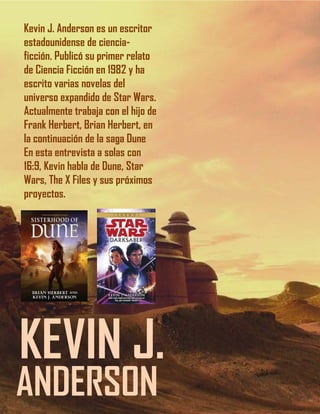 1212
KEVIN J.
ANDERSON
Kevin J. Anderson es un escritor
estadounidense de ciencia-
ficción. Publicó su primer relato
de Ciencia Ficción en 1982 y ha
escrito varias novelas del
universo expandido de Star Wars.
Actualmente trabaja con el hijo de
Frank Herbert, Brian Herbert, en
la continuación de la saga Dune
En esta entrevista a solas con
16:9, Kevin habla de Dune, Star
Wars, The X Files y sus próximos
proyectos.
 