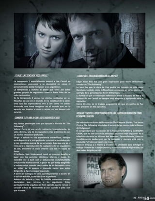 20
¿CUALEslaesenciadeJoeCarroll?
La temporada 1 esencialmente mostró a Joe Carroll en
interacciones uno-a-uno y se dramatizó en cómo él
personalmente podía manipular a sus seguidores.
La temporada 2 ilumino el poder que tenía Joe sobre
grandes grupos de seguidores como si fuera líder de un
culto carismático.
En la temporada 3 vemos los efectos residuales de las
filosofías de Joe en el mundo. En la totalidad de la serie,
creo que los espectadores ven a Joe como un artista
fracasado que toma venganza en el mundo que no lo
aprecia por inspirar a otros a actuar en sus deseos más
oscuros.
¿ComofueeltrabajoconlosseguidoresdeJoe?
Hay tantos personajes ricos que apoyan la historia de “The
Following”.
Valorie Curry es una actriz realmente impresionante, da
vida a Emma, una de los seguidores más ardientes de Joe,
un núcleo emocional profundo.
Dirigir a Valorie es una experiencia maravillosa, siempre
está dispuesta a ir más profundo y encontrar verdades más
y más complejas acerca de su personaje. Creo que ese es el
reto para la reproducción de cualquiera de los seguidores
de Joe, encontrar el vacío interior que Joe es capaz de
llenar.
El brillante Sam Underwood tomó un enorme desafío al
jugar con los gemelos idénticos, Marcos y Lucas. Es
increíble ver a Sam con 2 actuaciones completamente
únicas en la misma escena. A pesar de que estoy dirigiendo
al mismo actor cuando Sam cambia de un hermano a otro
en mitad de la escena a menudo siento que estoy
dirigiendo a 2 personas por separado.
A través de la magia del cine, cuando ponemos la escena en
la sala de edición, la obra de Sam es perfecta.
Además de Valorie y Sam, ha habido numerosos actores
destacados que retratan a los seguidores. Estoy
particularmente orgulloso de Tom Lipinski, que te rompe el
corazón al final de "Bienvenido a casa" cuando le pide a Joe
que lo mate.
¿ComofueeltrabajoconEdgarAllanPoe?
Edgar Allan Poe fue una gran inspiración para Kevin Williamson,
creador de “The Following”.
La idea fue que la obra de Poe podría ser tomada no sólo como
literatura, también como la filosofía de un asesino en serie, esto es un
ejemplo de la genialidad de Kevin Williamson.
La forma en que se entretejen referencias entre la historia de Poe y la
historia de Joe Carroll es siempre muy elegante y apropiado para la
narración.
Como director, es mi trabajo asegurarme de que el espíritu de Poe
está presente en mis episodios.
ADEMASTUVISTELAOPORTUNIDADDETRABAJARcon UNGUIONISTACOMO
KevinWilliamson
He trabajado con Kevin Williamson en The Vampire Diaries, The Secret
Circle y The Following, sin dudas él es una de las mentes más brillantes
de Hollywood.
Él es legendario por la creación de la franquicia SCREAM y DAWSON'S
CREEK, que ha sido una de la películas y las voces más singulares de la
televisión durante los últimos dos decenios. Personalmente, Kevin es
increíblemente exuberante con la narración y siempre está con la
pregunta: "¿Podemos hacer esto mejor?"
Kevin se empuja a sí mismo y a todos a su alrededor para entregar el
trabajo creativo de la mejor manera, es una verdadera inspiración y un
don haber dirigido para él.
20
 