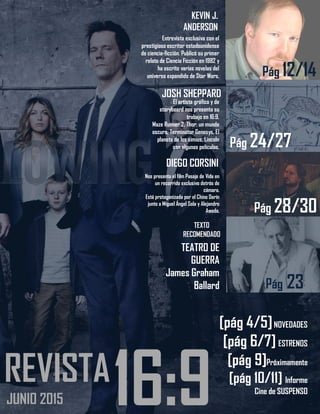3
16:9REVISTA
JUNIO 2015
KEVIN J.
ANDERSON
Entrevista exclusiva con el
prestigioso escritor estadounidense
de ciencia-ficción. Publicó su primer
relato de Ciencia Ficción en 1982 y
ha escrito varias novelas del
universo expandido de Star Wars.
JOSH SHEPPARD
El artista gráfico y de
storyboard nos presenta su
trabajo en 16:9.
Maze Runner 2, Thor: un mundo
oscuro, Terminator Genesys, El
planeta de los simios, Lincoln
son algunas películas.
DIEGO CORSINI
Nos presenta el film Pasaje de Vida en
un recorrido exclusivo detrás de
cámara.
Está protagonizada por el Chino Darín
junto a Miguel Ángel Sola y Alejandro
Awada.
TEATRO DE
GUERRA
James Graham
Ballard
TEXTO
RECOMENDADO
[pág 4/5]NOVEDADES
[pág 6/7] ESTRENOS
[pág 9]Próximamente
[pág 10/11] Informe
Cine de SUSPENSO
Pág 18
Pág 12/14
Pág 24/27
Pág 28/30
Pág 23
 