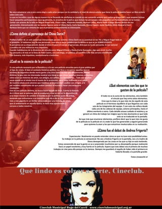 No voy a enumerar uno a uno como elegí a cada actor porque con la cantidad y el nivel de elenco estelar que tiene la película podría hacer un libro entero
sobre esto solo.
Lo que es increíble y que de alguna manera te va llenando de confianza es cuando se van sumando actores que suelen protagonizar y que aceptan incluso
hacer pequeñas participaciones (que igualmente, lo atractivo de la peli es que incluso los personajes más pequeños son fundamentales en la trama).
Contar con actores de la talla de Miguel Ángel Solá, Charo López, Alejandro Awada, Manuel Callau, Mario Pasik o Diego Alonso dentro de esa
generación, interactuando con las nuevas figuras como el Chino Darín, Carla Quevedo, Marco Caponi, Javier Godino, Silvia Abascal o Caro
Barbosa tiene que ser síntoma de que el proyecto evidentemente es interesante.
¿Cómo definís al personaje del Chino Darin?
Prefiero hablar de un solo personaje interpretado por dos actores: Chino Darín en su juventud en los 70s y Miguel Ángel Solá en
el presente. Si hablamos hoy de ese personaje, creo que la mejor palabra que lo define es que es un SOBREVIVIENTE.
Si pensamos en su etapa juvenil, donde el chino le pone el cuerpo al personaje, diría que es la voz pensante, la voz racional
y analítica de una militancia muy impulsiva.
Cuando hablábamos de la dinámica del vínculo entre Miguel (Chino) y Diana (Carla Quevedo), algo que sirvió mucho
fue pensarlo a él más en la línea de Fidel Castro, una estratega, un político; en cambio a ella más cercana al estilo del
Che Guevara, más impulsiva, revolucionaria e instintiva.
¿Cuál es la esencia de la película?
Es una película necesaria por su temática y a la vez una película atractiva para el gran público por
el tipo de relato. Si bien el contexto histórico-político nos lleva a recuperar aquellas épocas
terribles de Argentina donde moría gente a los tiros todos los días por simplemente pensar
distinto, lo que más me interesaba mostrar era cómo es que vivían aquellos jóvenes militantes,
cómo eran sus historias de amor, sus amigos, sus salidas, sus borracheras... Todo eso muchas
veces queda en el olvido tras el manto de lo protocolar, pero estos militantes eran pibes
de nuestra edad o más jóvenes que mientras se enamoraban y jodían con amigos, a la
par estaban convencidos de que podían cambiar el mundo y hacer una verdadera
revolución.
Esta es una película distinta, no busca hacer bajada de línea. Cuenta la historia
de 4 chicos que se quieren, que se enamoran y que se ven en la disyuntiva de
si la mejor manera de cambiar el mundo es con la política o con las armas,
teniendo que enfrentarse a un monstruo que día a día se fue haciendo
más y más gigante.Es un thriller atravesado por una historia de amor,
que al ambientarlo en aquella época, lo hace muy apasionante y
cercano a todos nosotros.
¿Qué elementos son los que te
gustan de la película?
El todo no es la suma de los elementos, sino también
el vínculo que hay entre estos elementos.
Creo que la clave y lo que más me da orgullo de esta
película es el hermoso equilibrio al que llegamos con cada
uno de los integrantes del equipo. Y con esto me refiero desde
cada uno de los cabezas de equipo, actores principales, hasta el
último meritorio o extra. Cada detalle estuvo cuidado al máximo y se
generó un clima de trabajo tan mágico que lo más alucinante es que todo
esto se ve traducido en la pantalla.
Así que más que enumerar elementos, prefiero decir que lo que más me gusta
de la película es la película en sí y todo lo que fue generando y seguirá generando
para quienes la vean y los que estuvimos involucrados en su realización.
¿Cómo fue el debut de Andrea Frigerio?
Espectacular. Realmente no puedo entender cómo es que no tuvo esta posibilidad antes.
Su trabajo en la película es sensacional. No ves a Andrea Frigerio en la pantalla, ves a la madre de
Diana desesperada por las cosas en las que su hija se está metiendo.
Estoy convencido de que la gente se va a sorprender muchísimo por su desempeño porque realmente
hace un papel excelente y muy fuerte en la película. Espero que este debut sea el primero de muchos
trabajos en cine para ella porque se lo merece. Siempre me guardaré el orgullo de haber sido el primero en
haberla llevado a la pantalla grande.
Fotos cineworld srl
 