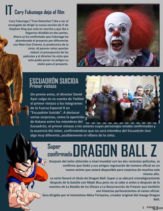5
Cary Fukunaga deja el filmIT
Cary Fukunaga ("True Detective") iba a ser el
encargado de dirigir la nueva versión de IT de
Stephen King que está en marcha y que iba a
llegarnos dividida en dos partes.
Ahora se ha confirmado que Fukunaga ha
abandonado el proyecto por diferencias
con New Line Cinema, la productora de la
cinta. Al parecer estos querían
reducir el presupuesto de las
películas y el director ha visto que
esto podía poner en peligro su
visión para el proyecto.
ESCUADRÓN SUICIDA
Primer vistazo
Sin previo aviso, el director David
Ayer colgo en su cuenta de Twitter
el primer vistazo a los integrantes
de la Fuerza Especial X en
“Escuadrón Suicida”. A destacar
varias sorpresas, como la aparición
de Katana entre los miembros del
Escuadrón, el primer vistazo a los actores cuyos personajes estaba confirmados y
la ausencia del Joker, confirmándose que no será miembro del Escuadrón sino
algo muy diferente, posiblemente el villano de la cinta.
Super
confirmadaDRAGON BALL ZDespués del éxito obtenido a nivel mundial con las dos recientes películas, se
confirma que Gokú y sus amigos regresarán de manera oficial en un
nuevo anime que estará disponible para sorpresa de muchos este
mismo año.
La serie llevará el título de Dragon Ball: Super y se ubicará cronológicamente
después de la batalla con Majin Buu pero no se sabe si antes o después de lo
eventos de La Batalla de los Dioses y La Resurrección de Freezer que también
son historias pertenecientes al canon oficial.
Sera dirigida por el mismísimo Akira Toriyama, creador original del manga Dragon
Ball.
5
 