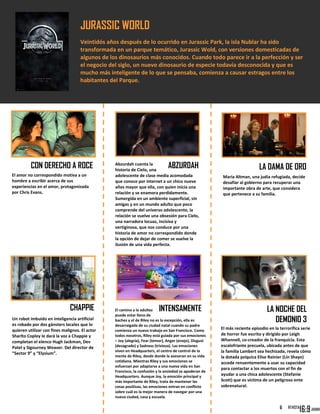 JURASSIC WORLD
Veintidós años después de lo ocurrido en Jurassic Park, la isla Nublar ha sido
transformada en un parque temático, Jurassic Wold, con versiones domesticadas de
algunos de los dinosaurios más conocidos. Cuando todo parece ir a la perfección y ser
el negocio del siglo, un nuevo dinosaurio de especie todavía desconocida y que es
mucho más inteligente de lo que se pensaba, comienza a causar estragos entre los
habitantes del Parque.
[8 de Enero]
CON DERECHO A ROCE
El camino a la adultez
puede estar lleno de
baches y el de Riley no es la excepción, ella es
desarraigada de su ciudad natal cuando su padre
comienza un nuevo trabajo en San Francisco. Como
todos nosotros, Riley está guiada por sus emociones
– Joy (alegría), Fear (temor), Anger (enojo), Disgust
(desagrado) y Sadness (tristeza). Las emociones
viven en Headquarters, el centro de control de la
mente de Riley, desde donde la asesoran en su vida
cotidiana. Mientras Riley y sus emociones se
esfuerzan por adaptarse a una nueva vida en San
Francisco, la confusión y la ansiedad se apoderan de
Headquarters. Aunque Joy, la emoción principal y
más importante de Riley, trata de mantener las
cosas positivas, las emociones entran en conflicto
sobre cuál es la mejor manera de navegar por una
nueva ciudad, casa y escuela.
El más reciente episodio en la terrorífica serie
de horror fue escrito y dirigido por Leigh
Whannell, co-creador de la franquicia. Esta
escalofriante precuela, ubicada antes de que
la familia Lambert sea hechizada, revela cómo
la dotada psíquica Elise Rainier (Lin Shaye)
accede renuentemente a usar su capacidad
para contactar a los muertos con el fin de
ayudar a una chica adolescente (Stefanie
Scott) que es víctima de un peligroso ente
sobrenatural.
6
El amor no correspondido motiva a un
hombre a escribir acerca de sus
experiencias en el amor, protagonizada
por Chris Evans.
ABZURDAHAbzurdah cuenta la
historia de Cielo, una
adolescente de clase media acomodada
que conoce por internet a un chico nueve
años mayor que ella, con quien inicia una
relación y se enamora perdidamente.
Sumergida en un ambiente superficial, sin
amigas y en un mundo adulto que poco
comprende del universo adolescente, la
relación se vuelve una obsesión para Cielo,
una narradora locuaz, incisiva y
vertiginosa, que nos conduce por una
historia de amor no correspondido donde
la opción de dejar de comer se vuelve la
ilusión de una vida perfecta.
Maria Altman, una judía refugiada, decide
desafiar al gobierno para recuperar una
importante obra de arte, que considera
que pertenece a su familia.
LA DAMA DE ORO
CHAPPIE
Un robot imbuido en inteligencia artificial
es robado por dos gánsters locales que lo
quieren utilizar con fines malignos. El actor
Sharlto Copley le dará la voz a Chappie y
completan el elenco Hugh Jackman, Dev
Patel y Sigourney Weaver. Del director de
“Sector 9” y “Elysium”.
INTENSAMENTE LA NOCHE DEL
DEMONIO 3
 