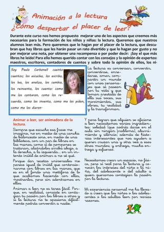 Durante este curso nos hemos propuesto mejorar uno de los aspectos que creemos más
necesarios para la formación de los niños y niñas: la lectura. Queremos que nuestros
alumnos lean más. Pero queremos que lo hagan por el placer de la lectura, que descu-
bran que hay libros que les harán pasar un rato divertido y que lo hagan por gusto y no
por mejorar una nota, por obtener una recompensa o por poder decir: ¡Soy el que más
libros he leído! Para ello hemos querido contar con los consejos y la opinión de expertos:
maestros, escritores, contadores de cuentos y sobre todo la opinión de ellos, los ni-
Animar a leer, ser animadora de la
lectura.
Siempre que escucho esa frase me
imagino, no en medio de una cancha
de baloncesto sino, en medio de una
biblioteca, con un par de libros en
las manos, como si de pompones se
trataran, alzándolos arriba abajo, a
la derecha, a la izquierda... en un in-
tento inútil de animar a no sé qué.
Porque dar recetas universales me
parece igual de inútil que contorsio-
narme con libros en las manos, que
es en el fondo una metáfora de lo
que acabamos haciendo con ellos,
mostrarlos, pero sin adentramos en
ellos.
Animar a leer no es tarea fácil. Por-
que, en realidad, consiste en conta-
giar tu pasión por los libros a otros y
si la lectura no te apasiona difícil-
mente podrás convertir a nadie.
La lectura es conversar, convertir,
convertirse, enre-
darse, amar, com-
partir un mundo
con unos persona-
jes que se pasean
por tu vida y que
toman prestada de
ella sus voces, sus
movimientos, sus
olores, tu realidad
y la transforman.
Y para lograr que alguien se aficione
a leer necesitamos varios ingredien-
tes: soledad (que podría darse en el
aula sin ningún problema), aburri-
miento y silencio; además de histo-
rias interesantes que nos ayuden a
querer cruzar una y otra vez a esos
otros mundos; y entrega, mucha en-
trega y esfuerzo.
Necesitamos crear un espacio, no físi-
co, pero sí real para la lectura y co-
nocer los intereses del niño o la ni-
ña, del adolescente o del adulto a
quien queramos contagiar la pasión
por la lectura.
Mi experiencia personal me ha lleva-
do a creer que los niños o los adoles-
centes o los adultos leen por varias
razones.
Soy Paula Carbonell cuento
cuentos; los escucho, los escribo,
los leo, los analizo, los cambio,
los reinvento, los cuento: como
me los contaron, como los re-
cuerdo, como los invento, como me los piden,
como me los dieron.
 