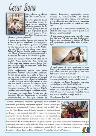 “Maestro. Invitemos a l@s niñ@s a participar en la sociedad. Tie-
nen mucho que decir y mucho que aportar”. Cómo carta de pre-
sentación en una cuenta de Twitter, ¿no está mal, verdad? En el
caso de César Bona, autor de la cita anterior, es mucho más que
un deseo, es una forma de entender y ejercer su profesión. Una
manera de enseñar basada en la empatía, en su capacidad pa-
ra conectar con los alumnos y detectar lo que les falta y que pue-
de motivarles. En resumen; Bona es ese profe “molón” que todos hubiéramos querido tener y que
parecía que solo existía en las películas. Pero este maestro es una realidad que existía en un colegio
de Muel (Zaragaoza), y que fue elegido como uno de los 50 mejores maestros del mun-
do según el Global Teacher Prize, el llamado Premio Nobel de los Profesores.
Hola, chicas y chicos
del CRA Santa Lucía!
Es una gozada para
mí escribir unas lí-
neas para vosotros
sobre el placer de la
lectura, porque eso es
lo que significa para
mí: ¡un placer! Por-
que leer ha de ser un
placer, ¿no os parece?
Y para eso todos hemos de poner de
nuestra parte: también los mayores.
Hemos de preparar juntos lugares
donde apetezca leer: no solo la histo-
ria del libro ha de atraernos; tam-
bién el lugar donde podamos coger
un libro y sentarnos o tumbarnos a
nuestras anchas a leer bien a gusto.
¿Que nos apetece leer tumbados en el
suelo? ¡Pues adelante! Hay personas
a las que las frases nos entran me-
jor por los ojos si estamos “todo lar-
gos” en el suelo.
¿Que preferimos poner cara seria
mientras leemos? ¡Adelante también!
Poner cara seria nos sale a todos y
no es una mala estrategia para que
te dejen entrar en algunas bibliote-
cas en las que reina un señor o una
señora seria a quien le entran pico-
res si ve a alguien sonreír. ¡Buf!
También cuela si te pones un bigote
postizo aunque tengas muchas pecas.
Y es que creo que leer ha de ser di-
vertido. Ha de llevarnos a mundos
desconocidos, de los que hemos de
volver habiendo aprendido cosas
nuevas o, “simplemente”, de donde
regresaremos con ropas manchadas
y montón de aventuras en nuestras
espaldas que contar a nuestros nie-
tos.
¿Y qué pasa si queremos construir un
castillo con cajas de cartón para leer
dentro acurrucados?
¿Y qué pasa si queremos transformar
un día en “El día de las linternas”,
bajar las persianas y coger el libro
que queramos para leer casi a oscu-
ras?
¿Y qué pasa si nos subimos a una
mesa y exponemos a los compañeros
qué libro nos ha gustado y por qué
deberían leerlo sin duda?
¿Y qué pasa si…? Con un libro en las
manos, ¡cualquier cosa puede pasar!
Por cierto: mi libro favorito: Cuentos
por teléfono, de Gianni Rodari.
Os mando un saludo muy fuerte y os
deseo un curso bien chulo y con mu-
chos libros en vuestras mesillas para
adornar vuestra imaginación.
¡Un abrazo fuerte!
 