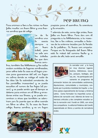 Para animar a leer a los niños no hace
falta mucho: un buen libro y una bue-
na sombra que dé cobijo.
Lo de la
sombra uno
lo asocia
siempre a
un buen
árbol, pero
no solo son
los árboles
los que dan
buena som-
bra, también las bibliotecas y las aulas
andan surtidas de lugares sombreados,
pero sobre todo la casa es el lugar pre-
ciso para guarecerse del sol, un lugar
en calma donde se mitiga el ruido de
los días (de la actividad constante, de
las pantallas incesantes) y se pueda
escuchar el rumor de las hojas (al pa-
sar), y se puede sentir que el tiempo se
detiene para entrar en el libro y enre-
darse entre sus líneas, y se puede en-
contrar a otros que también se aden-
tran por la puerta que se abre cuando
un libro se abre. Sí, la casa da buen
cobijo, buena sombra, y es un lugar
propicio para el asombro, la aventura
y la emoción.
Y además de esto, como dije antes, hace
falta un buen libro. Para dar con él
pregunta a tu bibliotecaria, a tu maes-
tra, lee a los críticos, consulta a lecto-
res de tu entorno tocados por la herida
de la palabra… Sí, busca con empeño.
Porque en la búsqueda del buen libro
está la mitad del camino hecho y, a
partir de ahí, todo será sencillo.
Es narrador oral y lo hace
en muy diversos lugares:
teatros, bibliotecas, escue-
las, parques, bodegas, pla-
zas, etc. Ha participado acti-
vamente en programas de
animación lectora de comunidades autónomas,
diputaciones, comunidades y municipios, con-
tando por la práctica totalidad de España y mu-
chos países especialmente de Europa y América
Latina. Como formador ha impartido cursos y
talleres de narración oral. Además de tener nu-
merosos artículos y dos completos estudios so-
bre la narración oral. Fundó en 2005, con otros
tres compañeros la editorial Palabras del Candil,
especializada en libros y cuentos de narradores
orales
 