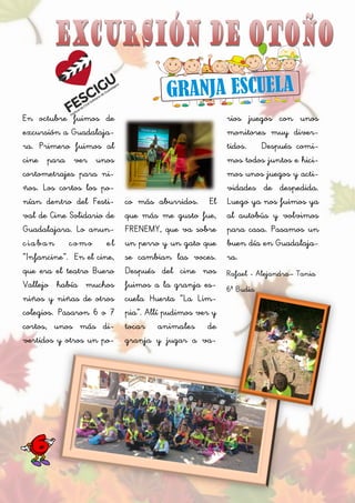 En octubre fuimos de
excursión a Guadalaja-
ra. Primero fuimos al
cine para ver unos
cortometrajes para ni-
ños. Los cortos los po-
nían dentro del Festi-
val de Cine Solidario de
Guadalajara. Lo anun-
ciaban como el
“Infancine”. En el cine,
que era el teatro Buero
Vallejo había muchos
niños y niñas de otros
colegios. Pasaron 6 o 7
cortos, unos más di-
vertidos y otros un po-
co más aburridos. El
que más me gusto fue,
FRENEMY, que va sobre
un perro y un gato que
se cambian las voces.
Después del cine nos
fuimos a la granja es-
cuela Huerta “La Lim-
pia”. Allí pudimos ver y
tocar animales de
granja y jugar a va-
rios juegos con unos
monitores muy diver-
tidos. Después comi-
mos todos juntos e hici-
mos unos juegos y acti-
vidades de despedida.
Luego ya nos fuimos ya
al autobús y volvimos
para casa. Pasamos un
buen día en Guadalaja-
ra.
Rafael - Alejandra– Tania
6º Budia
 