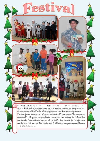 El “Festival de Navidad” se celebró en Alcocer. Donde se transfor-
mó el hall del ayuntamiento en un teatro. Antes de empezar las
actuaciones el AMPA de Alcocer preparó un chocolate riquísimo.
En las fotos vemos a: Alcocer infantil+2º cantando “la orquesta
original”; El gran mago Jesús Ferreras; Los niños de Salmerón
cantando “Los colores vamos al portal”. Los niños de Pareja nos
cantaron “El rap de los pastores; Y el teatro de primaria Alcocer
“Tú uno y yo dos”.
 